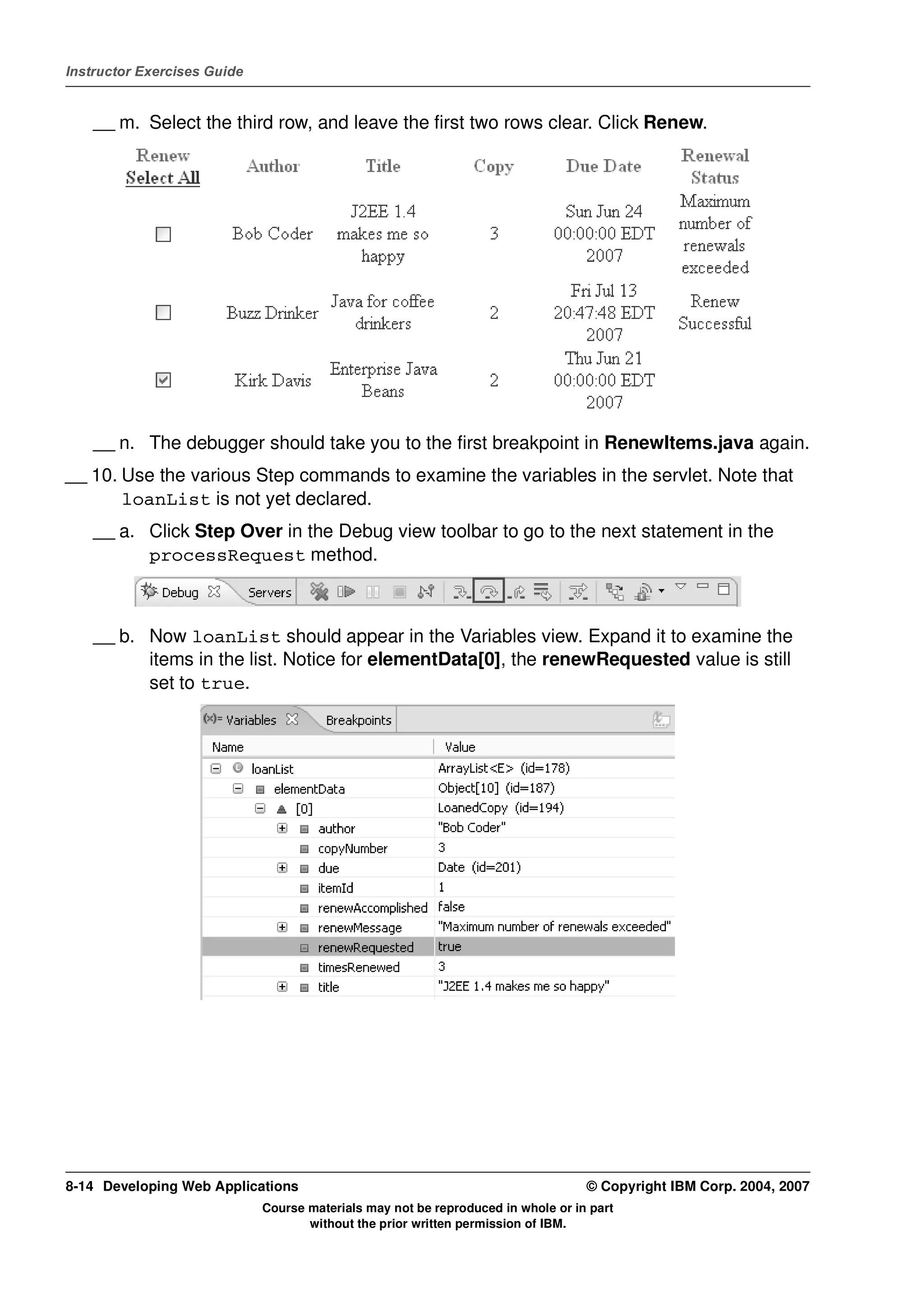 Instructor Exercises Guide


    __ m. Select the third row, and leave the first two rows clear. Click Renew.




    __ n. The debugger should take you to the first breakpoint in RenewItems.java again.
__ 10. Use the various Step commands to examine the variables in the servlet. Note that
       loanList is not yet declared.
    __ a. Click Step Over in the Debug view toolbar to go to the next statement in the
          processRequest method.



    __ b. Now loanList should appear in the Variables view. Expand it to examine the
          items in the list. Notice for elementData[0], the renewRequested value is still
          set to true.




8-14 Developing Web Applications                                                  © Copyright IBM Corp. 2004, 2007
                             Course materials may not be reproduced in whole or in part
                                    without the prior written permission of IBM.
 