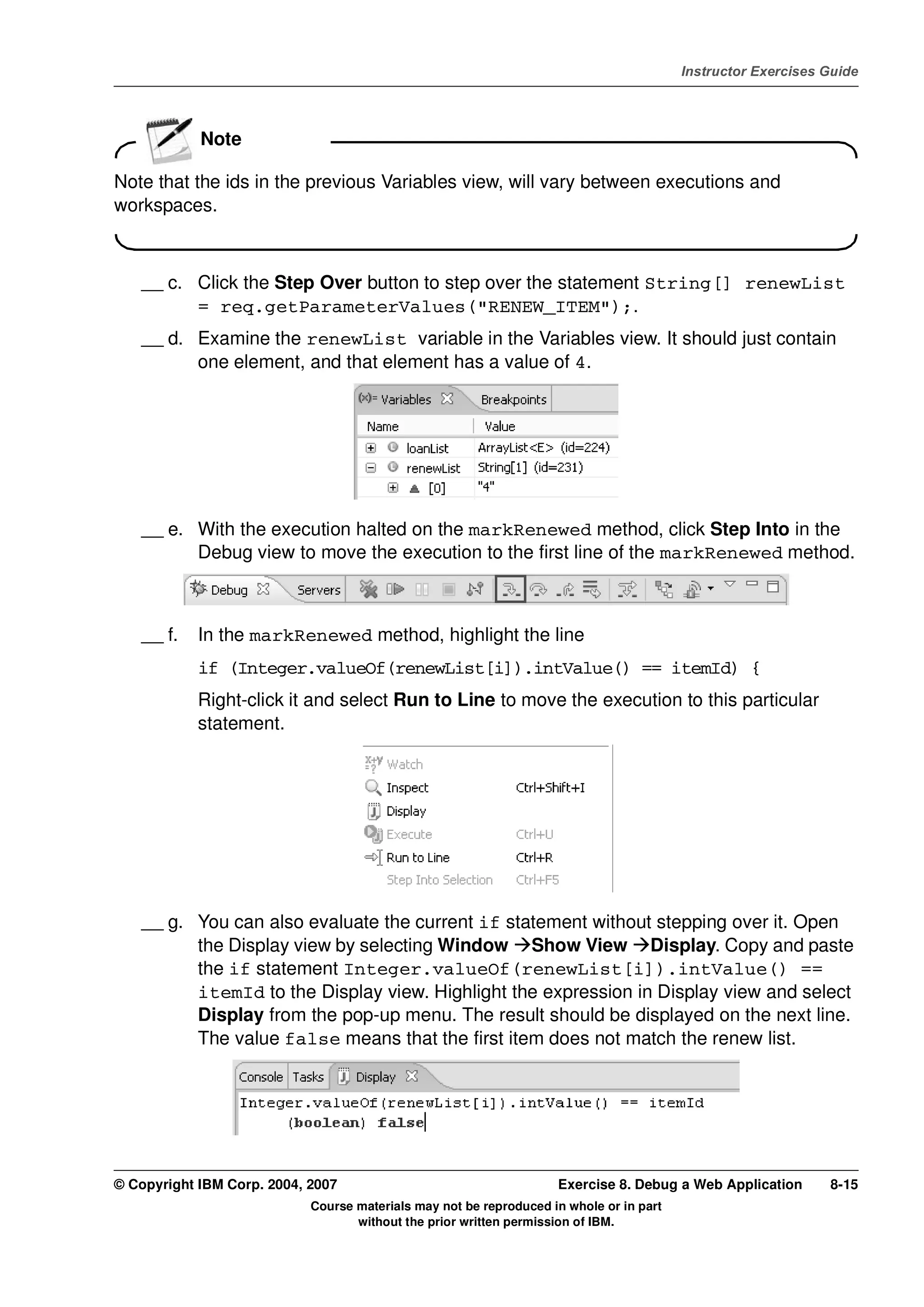 V4.1
                                                                                                   Instructor Exercises Guide



EXempty
                      Note

          Note that the ids in the previous Variables view, will vary between executions and
          workspaces.



              __ c. Click the Step Over button to step over the statement String[] renewList
                    = req.getParameterValues("RENEW_ITEM");.
              __ d. Examine the renewList variable in the Variables view. It should just contain
                    one element, and that element has a value of 4.




              __ e. With the execution halted on the markRenewed method, click Step Into in the
                    Debug view to move the execution to the first line of the markRenewed method.



              __ f.   In the markRenewed method, highlight the line
                      if (Integer.valueOf(renewList[i]).intValue() == itemId) {
                      Right-click it and select Run to Line to move the execution to this particular
                      statement.




              __ g. You can also evaluate the current if statement without stepping over it. Open
                    the Display view by selecting Window Show View Display. Copy and paste
                    the if statement Integer.valueOf(renewList[i]).intValue() ==
                    itemId to the Display view. Highlight the expression in Display view and select
                    Display from the pop-up menu. The result should be displayed on the next line.
                    The value false means that the first item does not match the renew list.




          © Copyright IBM Corp. 2004, 2007                                    Exercise 8. Debug a Web Application       8-15
                                      Course materials may not be reproduced in whole or in part
                                             without the prior written permission of IBM.
 