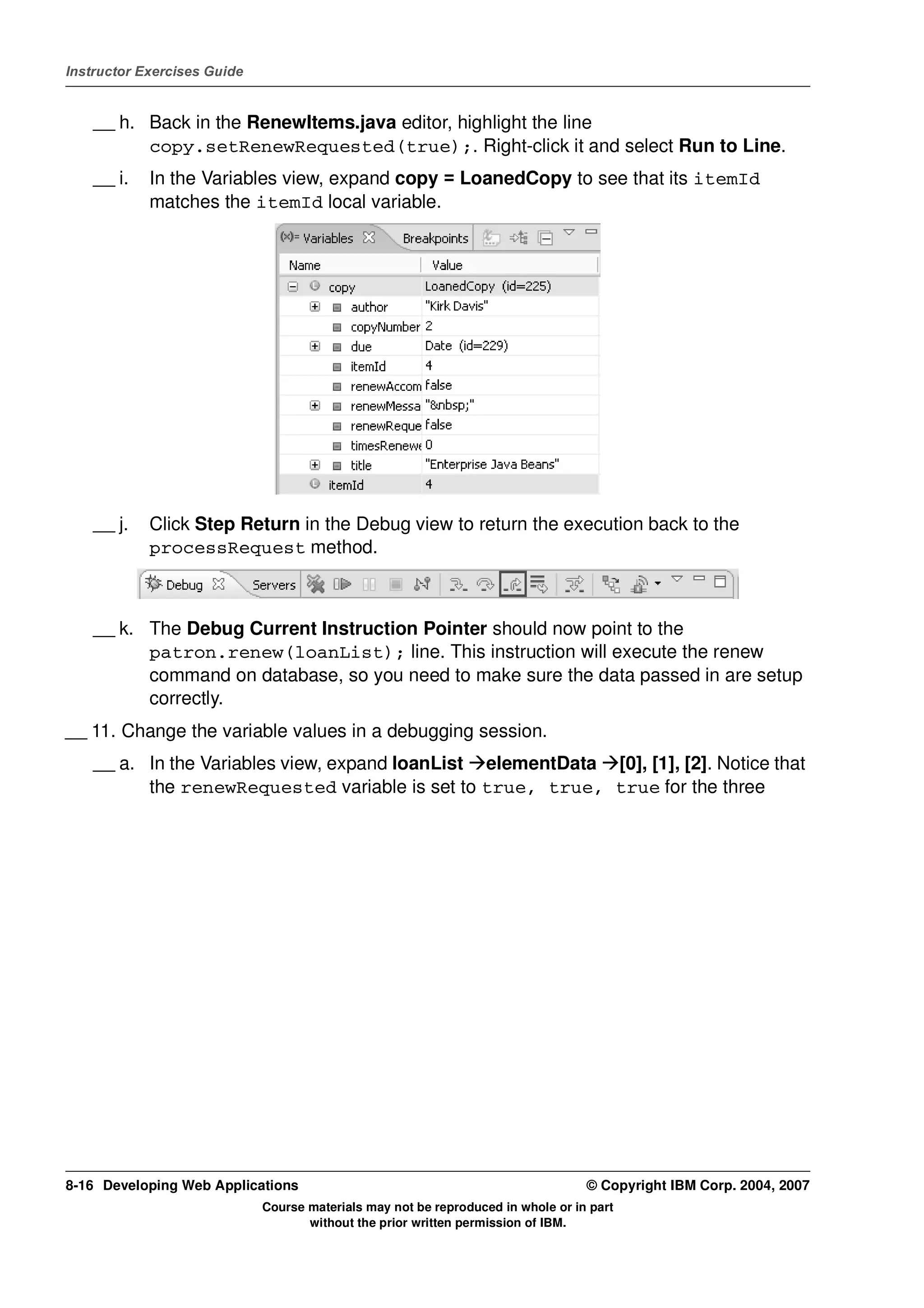 Instructor Exercises Guide


    __ h. Back in the RenewItems.java editor, highlight the line
          copy.setRenewRequested(true);. Right-click it and select Run to Line.
    __ i.   In the Variables view, expand copy = LoanedCopy to see that its itemId
            matches the itemId local variable.




    __ j.   Click Step Return in the Debug view to return the execution back to the
            processRequest method.



    __ k. The Debug Current Instruction Pointer should now point to the
          patron.renew(loanList); line. This instruction will execute the renew
          command on database, so you need to make sure the data passed in are setup
          correctly.
__ 11. Change the variable values in a debugging session.
    __ a. In the Variables view, expand loanList elementData [0], [1], [2]. Notice that
          the renewRequested variable is set to true, true, true for the three




8-16 Developing Web Applications                                                  © Copyright IBM Corp. 2004, 2007
                             Course materials may not be reproduced in whole or in part
                                    without the prior written permission of IBM.
 