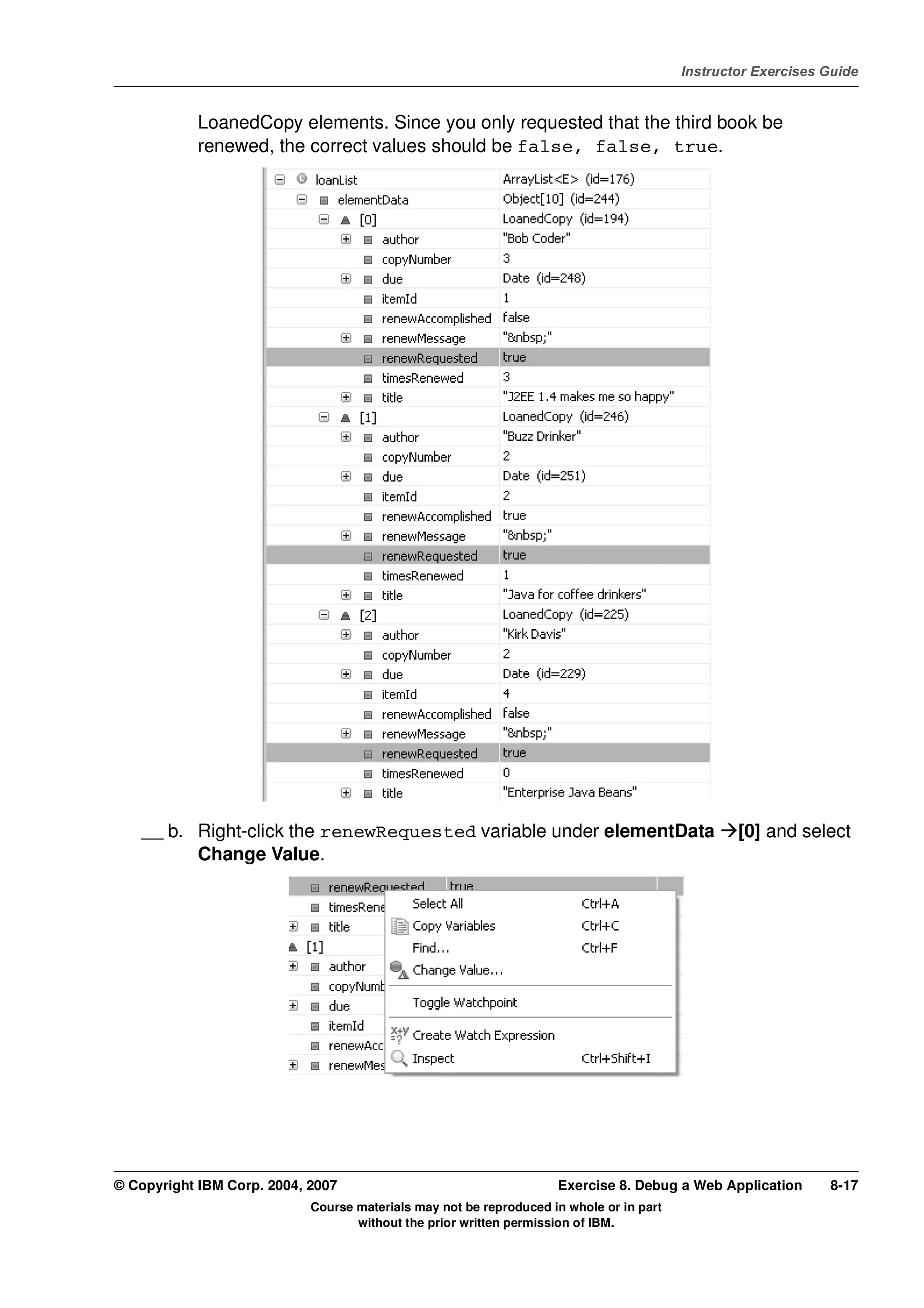 V4.1
                                                                                                   Instructor Exercises Guide



EXempty               LoanedCopy elements. Since you only requested that the third book be
                      renewed, the correct values should be false, false, true.




              __ b. Right-click the renewRequested variable under elementData                              [0] and select
                    Change Value.




          © Copyright IBM Corp. 2004, 2007                                    Exercise 8. Debug a Web Application       8-17
                                      Course materials may not be reproduced in whole or in part
                                             without the prior written permission of IBM.
 