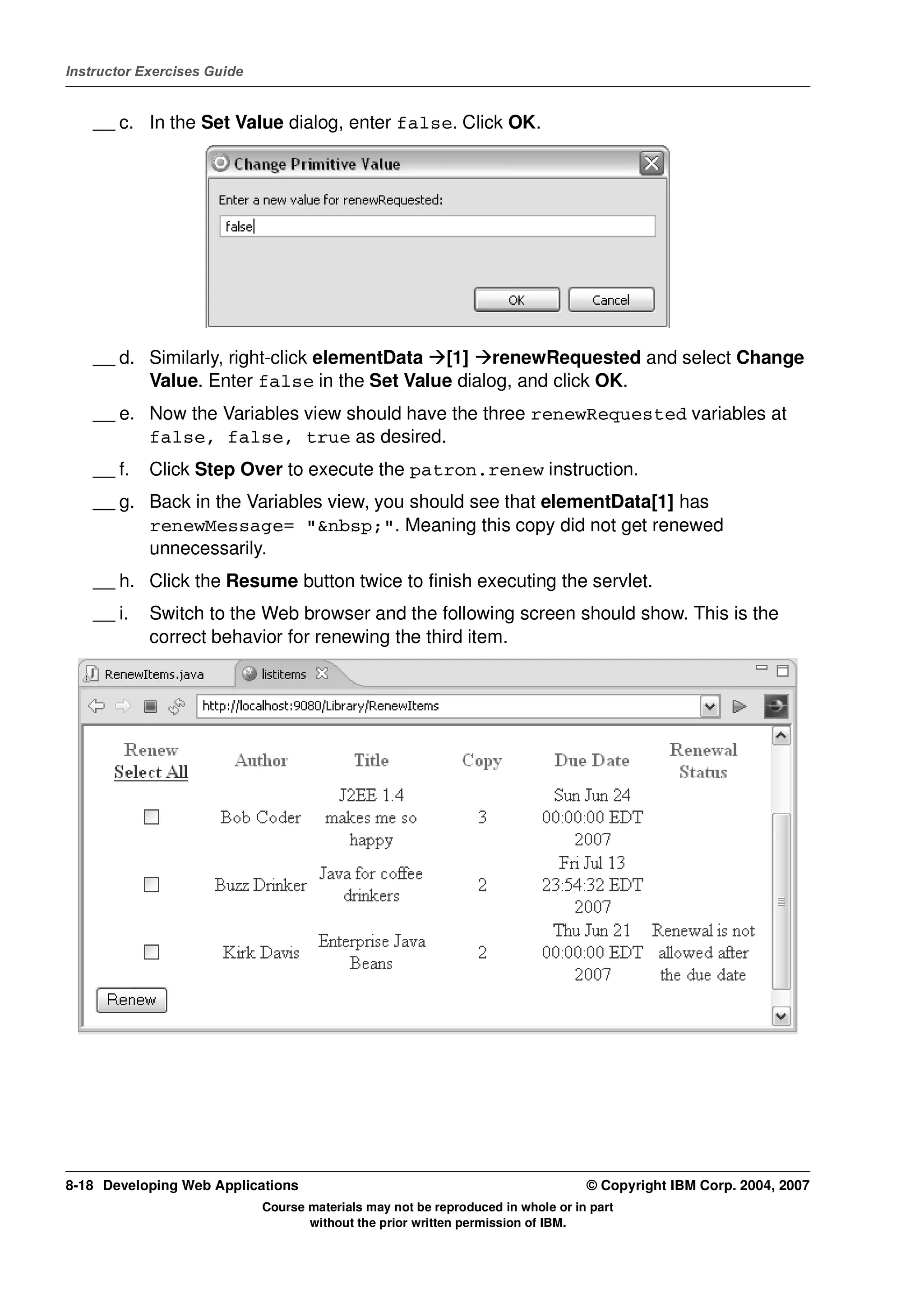 Instructor Exercises Guide


    __ c. In the Set Value dialog, enter false. Click OK.




    __ d. Similarly, right-click elementData [1] renewRequested and select Change
          Value. Enter false in the Set Value dialog, and click OK.
    __ e. Now the Variables view should have the three renewRequested variables at
          false, false, true as desired.
    __ f.   Click Step Over to execute the patron.renew instruction.
    __ g. Back in the Variables view, you should see that elementData[1] has
          renewMessage= "&nbsp;". Meaning this copy did not get renewed
          unnecessarily.
    __ h. Click the Resume button twice to finish executing the servlet.
    __ i.   Switch to the Web browser and the following screen should show. This is the
            correct behavior for renewing the third item.




8-18 Developing Web Applications                                                  © Copyright IBM Corp. 2004, 2007
                             Course materials may not be reproduced in whole or in part
                                    without the prior written permission of IBM.
 