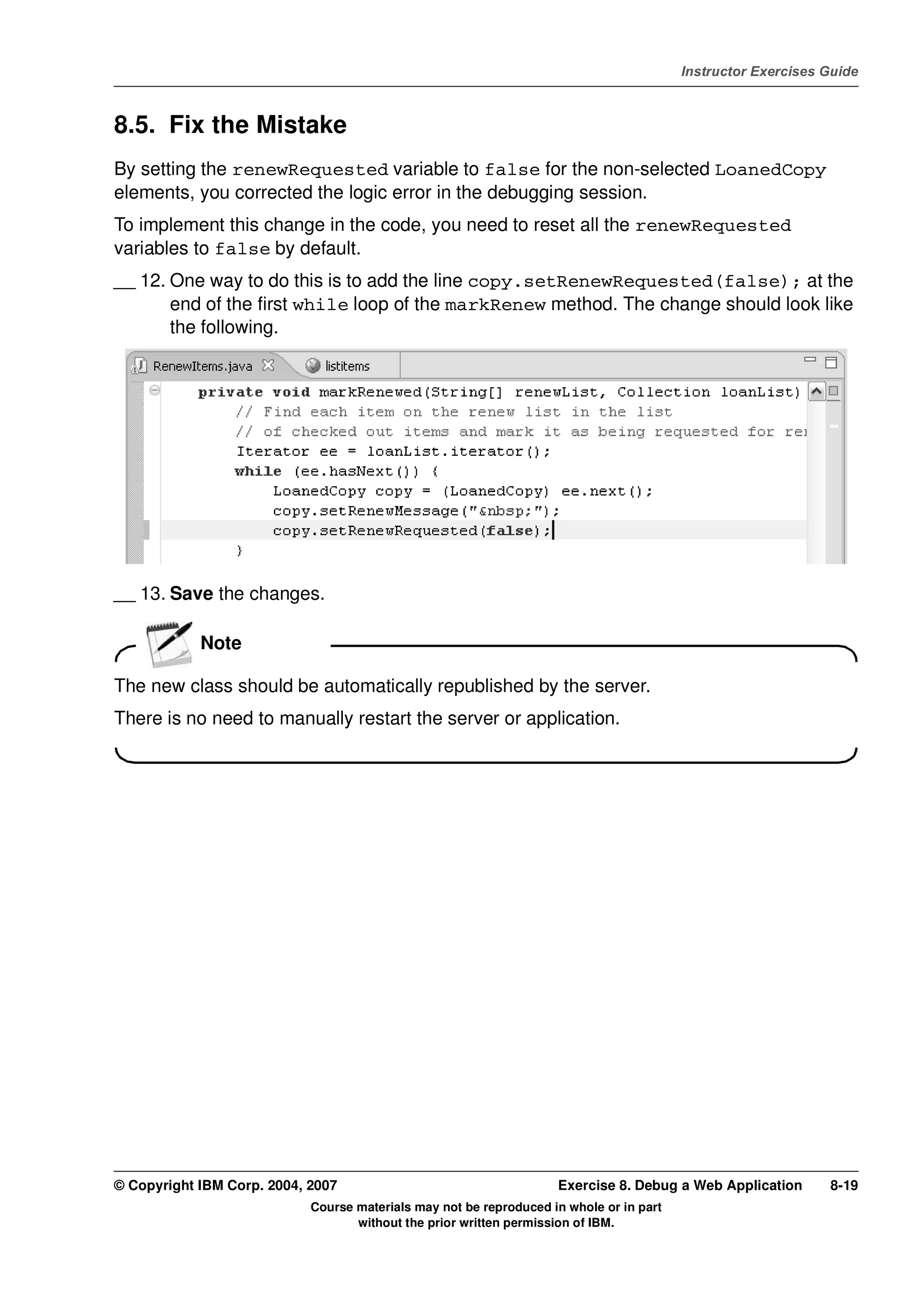 V4.1
                                                                                                   Instructor Exercises Guide



EXempty   8.5. Fix the Mistake
          By setting the renewRequested variable to false for the non-selected LoanedCopy
          elements, you corrected the logic error in the debugging session.
          To implement this change in the code, you need to reset all the renewRequested
          variables to false by default.
          __ 12. One way to do this is to add the line copy.setRenewRequested(false); at the
                 end of the first while loop of the markRenew method. The change should look like
                 the following.




          __ 13. Save the changes.

                      Note

          The new class should be automatically republished by the server.
          There is no need to manually restart the server or application.




          © Copyright IBM Corp. 2004, 2007                                    Exercise 8. Debug a Web Application       8-19
                                      Course materials may not be reproduced in whole or in part
                                             without the prior written permission of IBM.
 