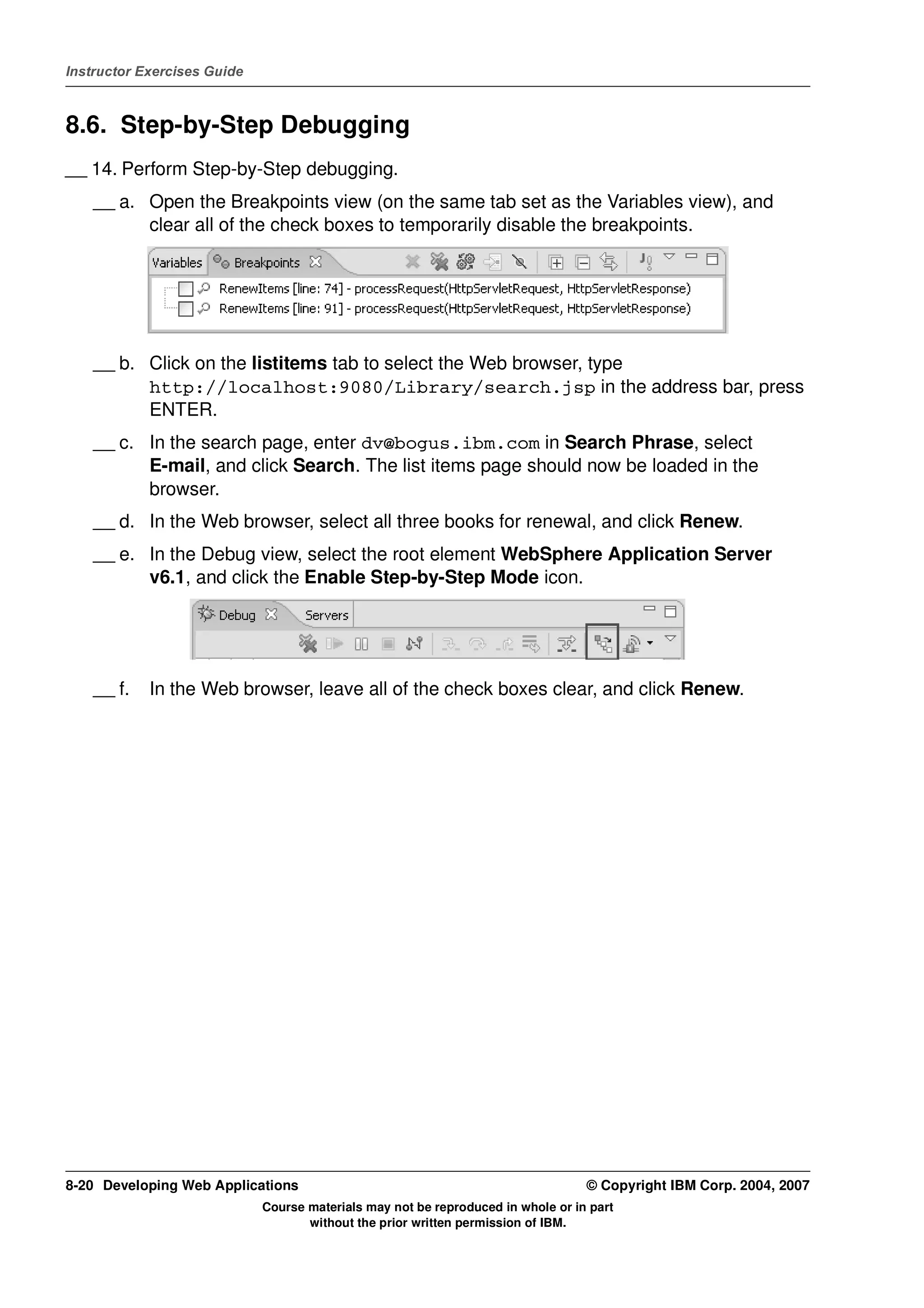 Instructor Exercises Guide



8.6. Step-by-Step Debugging
__ 14. Perform Step-by-Step debugging.
    __ a. Open the Breakpoints view (on the same tab set as the Variables view), and
          clear all of the check boxes to temporarily disable the breakpoints.




    __ b. Click on the listitems tab to select the Web browser, type
          http://localhost:9080/Library/search.jsp in the address bar, press
          ENTER.
    __ c. In the search page, enter dv@bogus.ibm.com in Search Phrase, select
          E-mail, and click Search. The list items page should now be loaded in the
          browser.
    __ d. In the Web browser, select all three books for renewal, and click Renew.
    __ e. In the Debug view, select the root element WebSphere Application Server
          v6.1, and click the Enable Step-by-Step Mode icon.




    __ f.   In the Web browser, leave all of the check boxes clear, and click Renew.




8-20 Developing Web Applications                                                  © Copyright IBM Corp. 2004, 2007
                             Course materials may not be reproduced in whole or in part
                                    without the prior written permission of IBM.
 