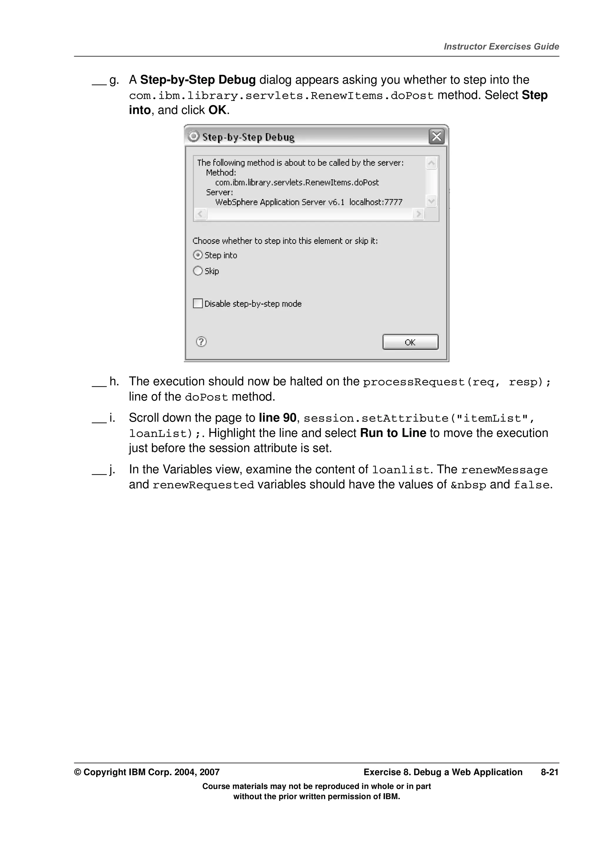 V4.1
                                                                                                   Instructor Exercises Guide



EXempty       __ g. A Step-by-Step Debug dialog appears asking you whether to step into the
                    com.ibm.library.servlets.RenewItems.doPost method. Select Step
                    into, and click OK.




              __ h. The execution should now be halted on the processRequest(req, resp);
                    line of the doPost method.
              __ i.   Scroll down the page to line 90, session.setAttribute("itemList",
                      loanList);. Highlight the line and select Run to Line to move the execution
                      just before the session attribute is set.
              __ j.   In the Variables view, examine the content of loanlist. The renewMessage
                      and renewRequested variables should have the values of &nbsp and false.




          © Copyright IBM Corp. 2004, 2007                                    Exercise 8. Debug a Web Application       8-21
                                      Course materials may not be reproduced in whole or in part
                                             without the prior written permission of IBM.
 