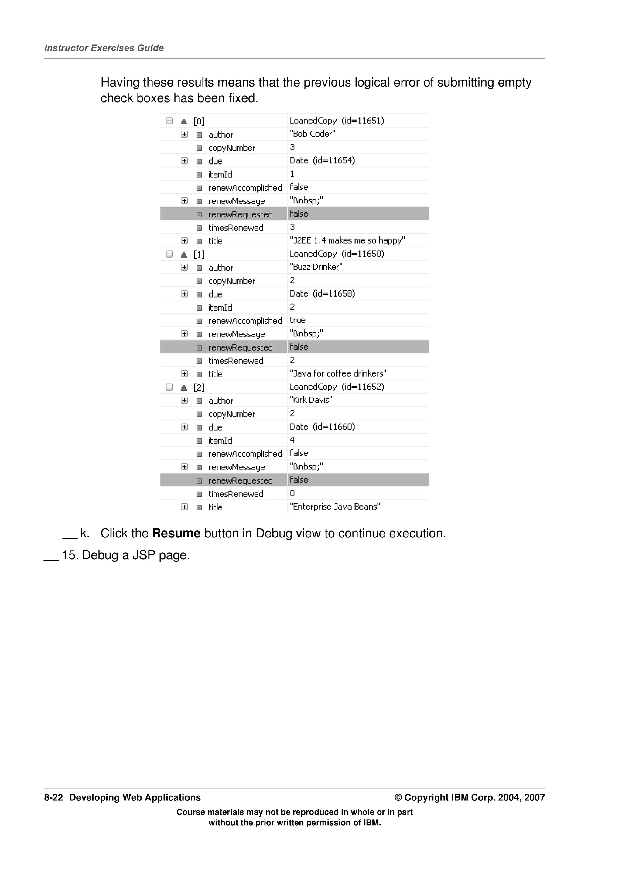 Instructor Exercises Guide


            Having these results means that the previous logical error of submitting empty
            check boxes has been fixed.




    __ k. Click the Resume button in Debug view to continue execution.
__ 15. Debug a JSP page.




8-22 Developing Web Applications                                                  © Copyright IBM Corp. 2004, 2007
                             Course materials may not be reproduced in whole or in part
                                    without the prior written permission of IBM.
 