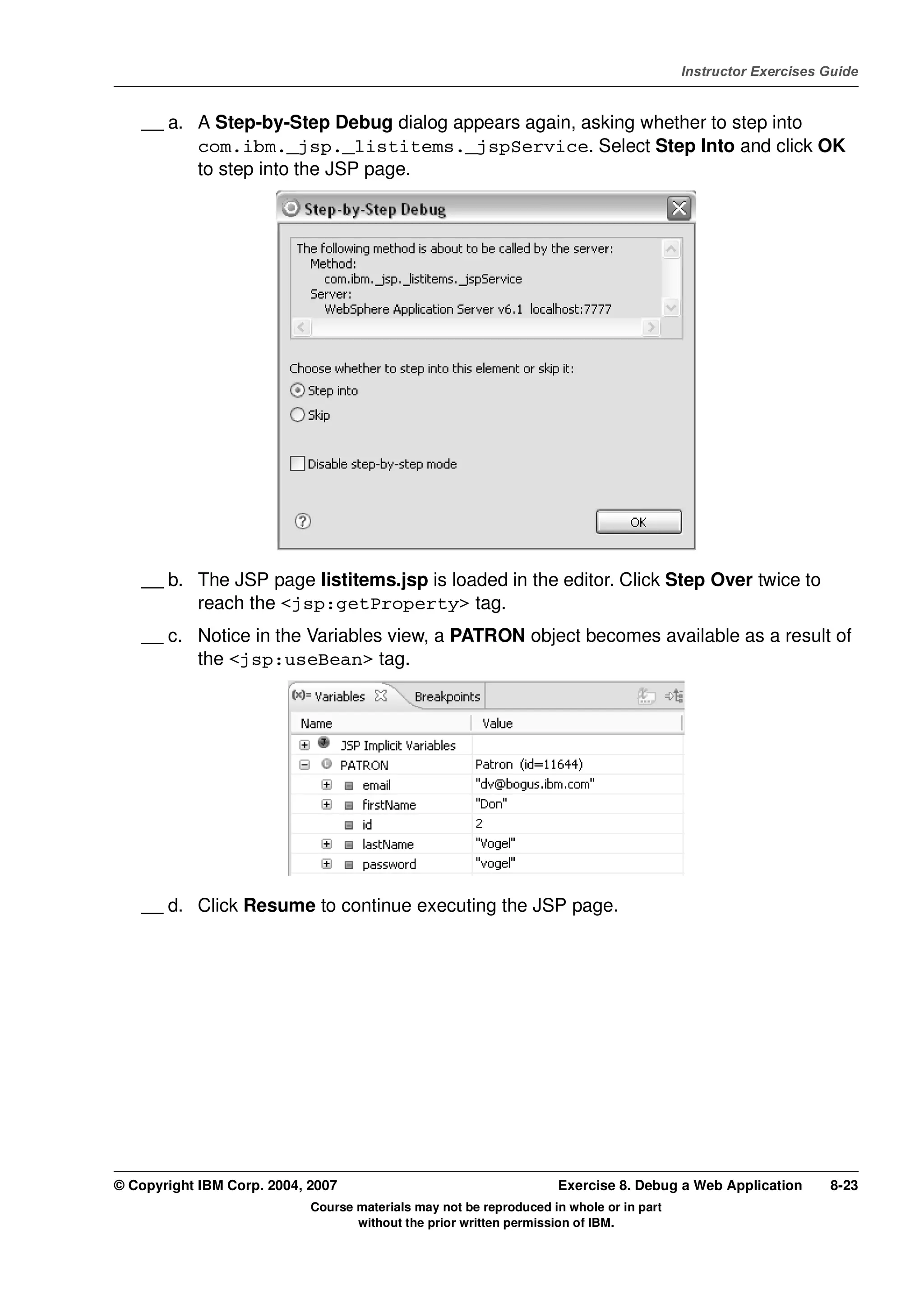 V4.1
                                                                                                   Instructor Exercises Guide



EXempty       __ a. A Step-by-Step Debug dialog appears again, asking whether to step into
                    com.ibm._jsp._listitems._jspService. Select Step Into and click OK
                    to step into the JSP page.




              __ b. The JSP page listitems.jsp is loaded in the editor. Click Step Over twice to
                    reach the <jsp:getProperty> tag.
              __ c. Notice in the Variables view, a PATRON object becomes available as a result of
                    the <jsp:useBean> tag.




              __ d. Click Resume to continue executing the JSP page.




          © Copyright IBM Corp. 2004, 2007                                    Exercise 8. Debug a Web Application       8-23
                                      Course materials may not be reproduced in whole or in part
                                             without the prior written permission of IBM.
 