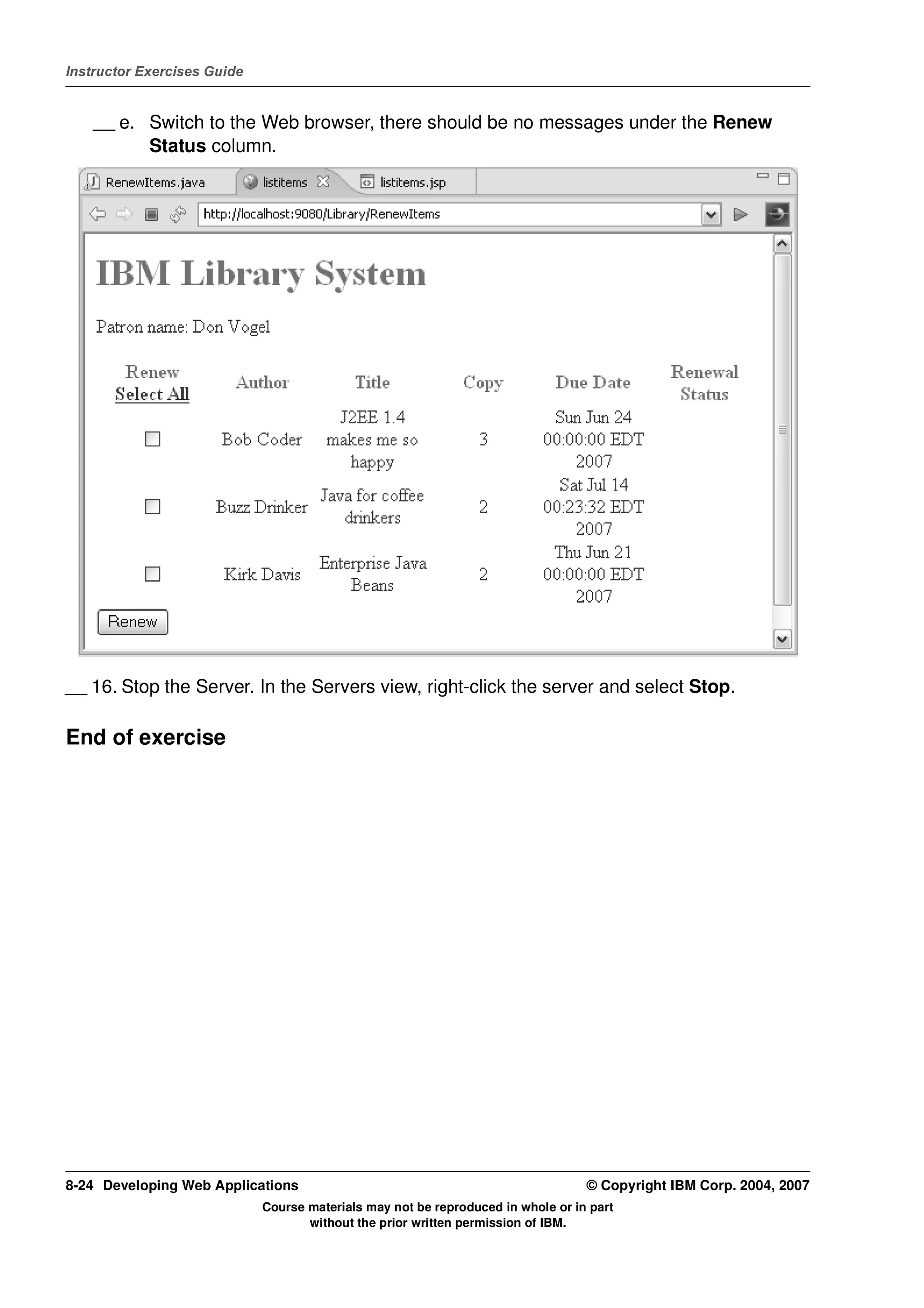 Instructor Exercises Guide


    __ e. Switch to the Web browser, there should be no messages under the Renew
          Status column.




__ 16. Stop the Server. In the Servers view, right-click the server and select Stop.

End of exercise




8-24 Developing Web Applications                                                  © Copyright IBM Corp. 2004, 2007
                             Course materials may not be reproduced in whole or in part
                                    without the prior written permission of IBM.
 