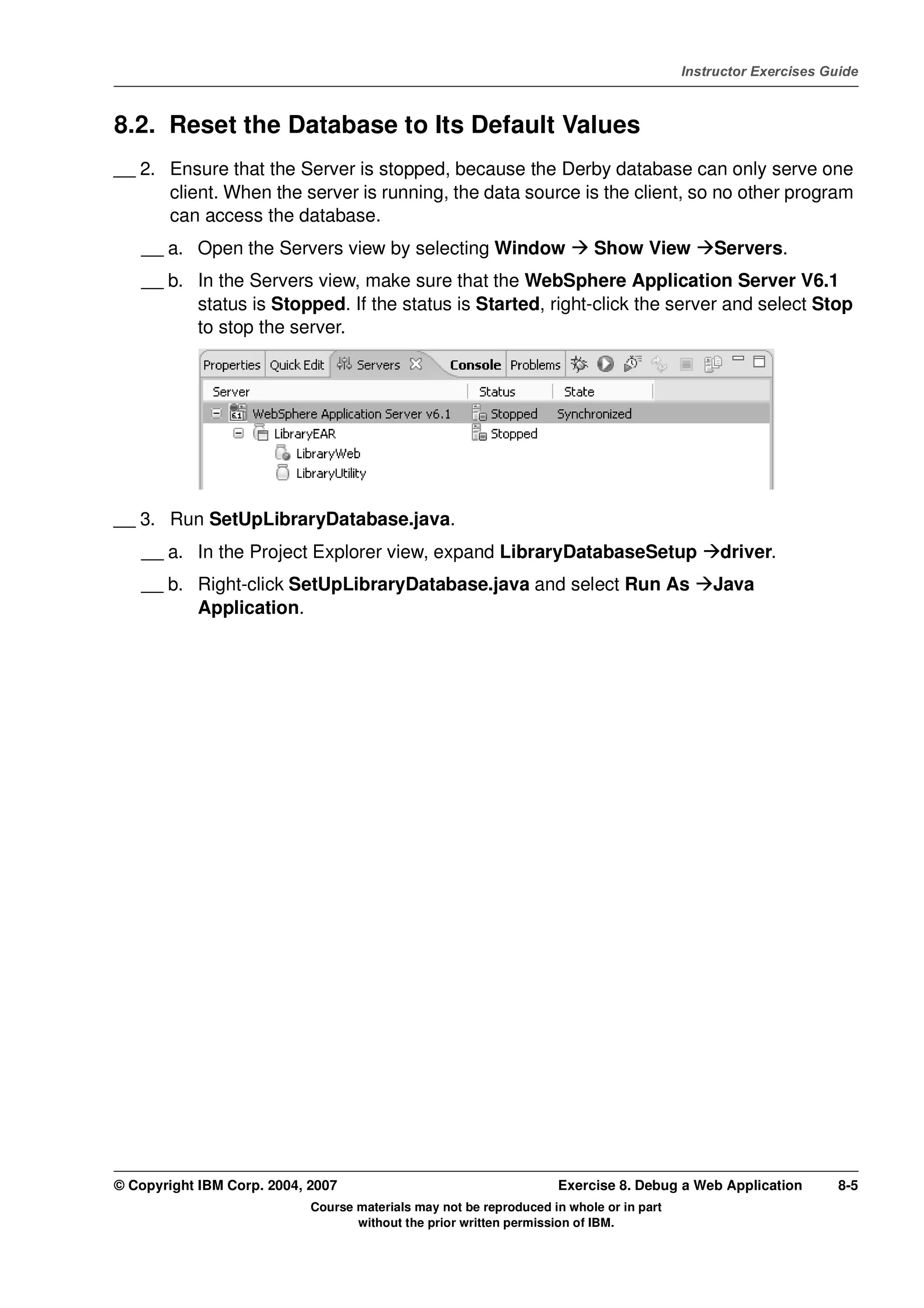 V4.1
                                                                                                   Instructor Exercises Guide



EXempty   8.2. Reset the Database to Its Default Values
          __ 2. Ensure that the Server is stopped, because the Derby database can only serve one
                client. When the server is running, the data source is the client, so no other program
                can access the database.
              __ a. Open the Servers view by selecting Window                       Show View          Servers.
              __ b. In the Servers view, make sure that the WebSphere Application Server V6.1
                    status is Stopped. If the status is Started, right-click the server and select Stop
                    to stop the server.




          __ 3. Run SetUpLibraryDatabase.java.
              __ a. In the Project Explorer view, expand LibraryDatabaseSetup                           driver.
              __ b. Right-click SetUpLibraryDatabase.java and select Run As                            Java
                    Application.




          © Copyright IBM Corp. 2004, 2007                                    Exercise 8. Debug a Web Application         8-5
                                      Course materials may not be reproduced in whole or in part
                                             without the prior written permission of IBM.
 