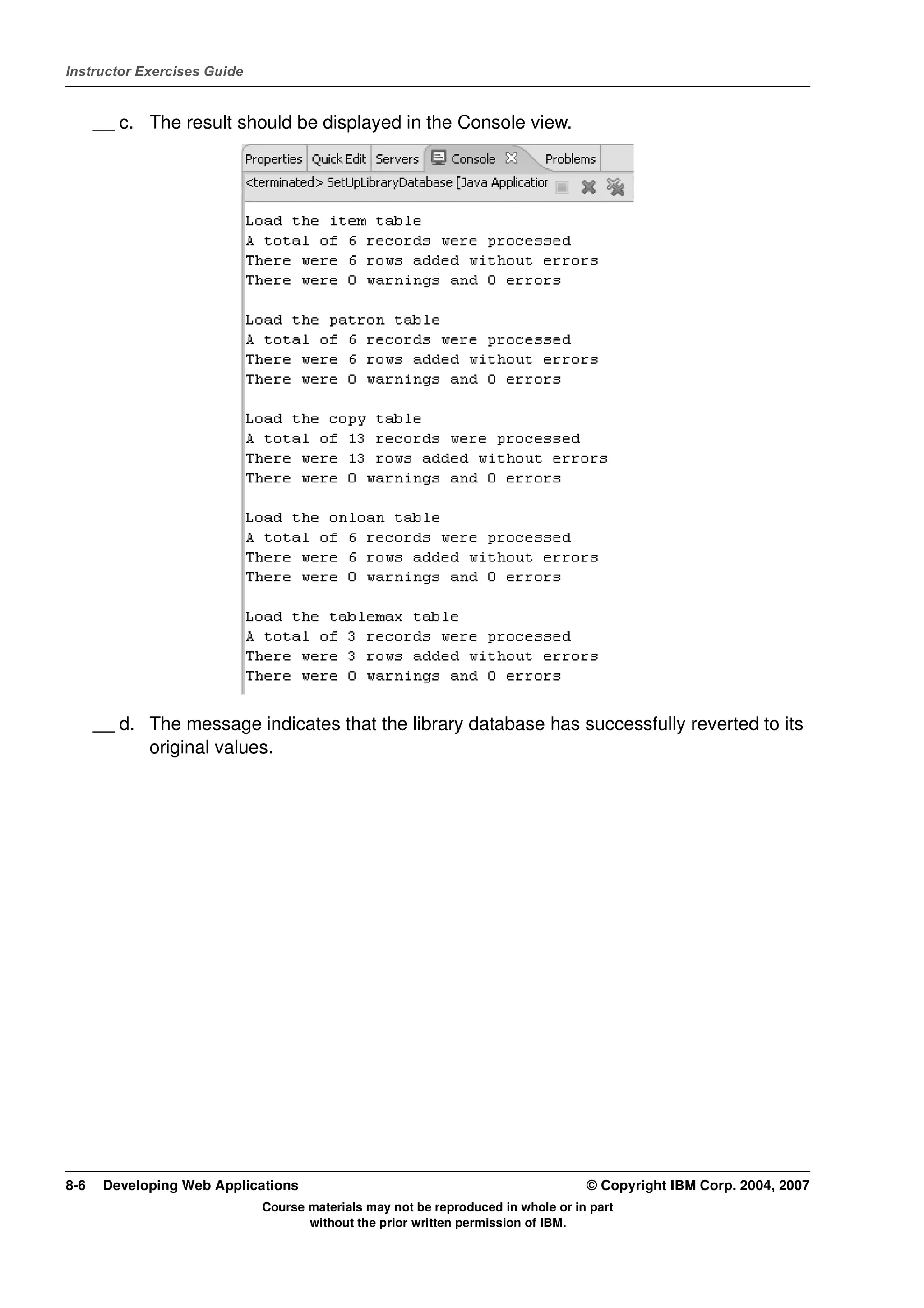 Instructor Exercises Guide


      __ c. The result should be displayed in the Console view.




      __ d. The message indicates that the library database has successfully reverted to its
            original values.




8-6    Developing Web Applications                                                © Copyright IBM Corp. 2004, 2007
                             Course materials may not be reproduced in whole or in part
                                    without the prior written permission of IBM.
 