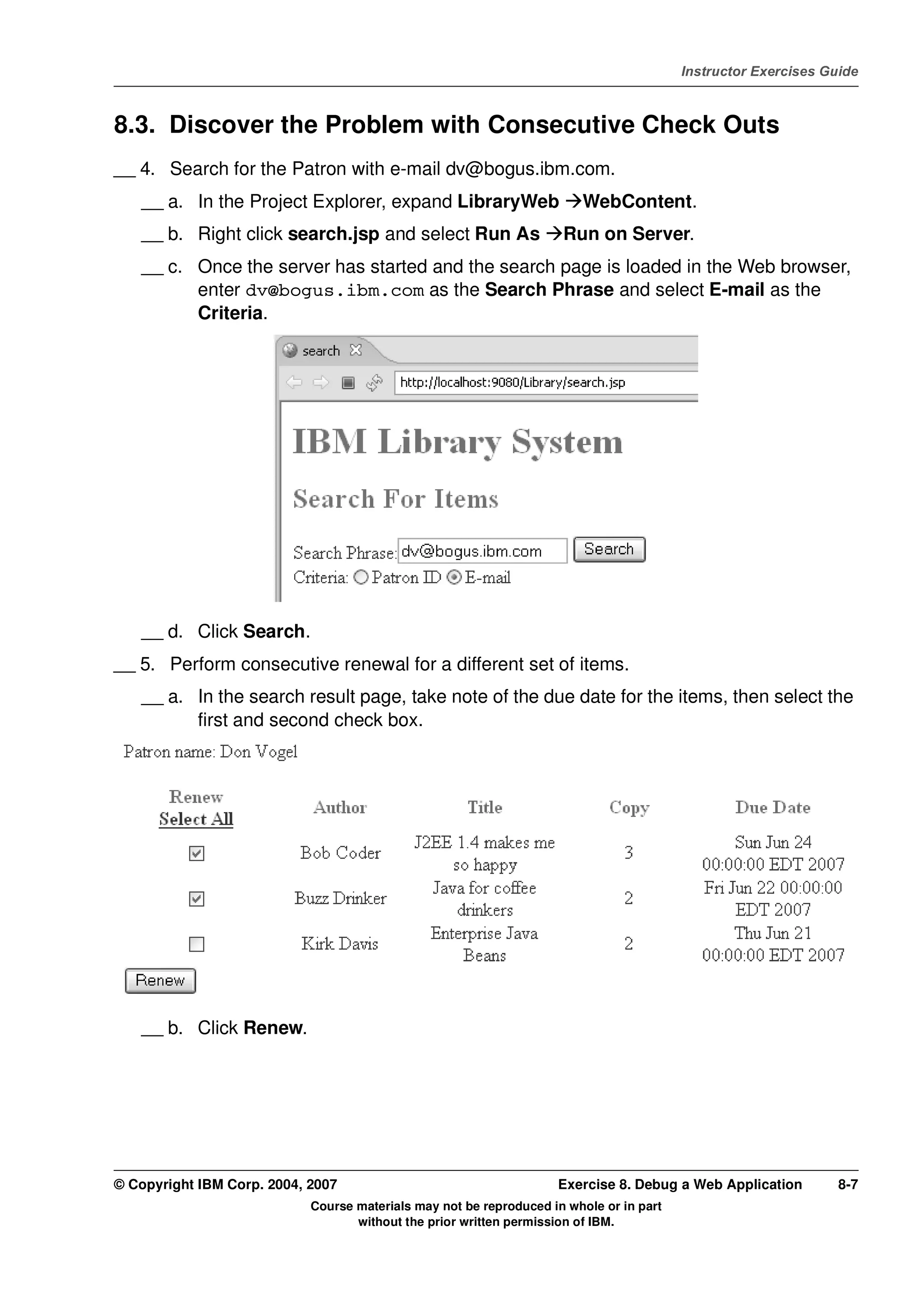 V4.1
                                                                                                   Instructor Exercises Guide



EXempty   8.3. Discover the Problem with Consecutive Check Outs
          __ 4. Search for the Patron with e-mail dv@bogus.ibm.com.
              __ a. In the Project Explorer, expand LibraryWeb                    WebContent.
              __ b. Right click search.jsp and select Run As                   Run on Server.
              __ c. Once the server has started and the search page is loaded in the Web browser,
                    enter dv@bogus.ibm.com as the Search Phrase and select E-mail as the
                    Criteria.




              __ d. Click Search.
          __ 5. Perform consecutive renewal for a different set of items.
              __ a. In the search result page, take note of the due date for the items, then select the
                    first and second check box.




              __ b. Click Renew.




          © Copyright IBM Corp. 2004, 2007                                    Exercise 8. Debug a Web Application         8-7
                                      Course materials may not be reproduced in whole or in part
                                             without the prior written permission of IBM.
 