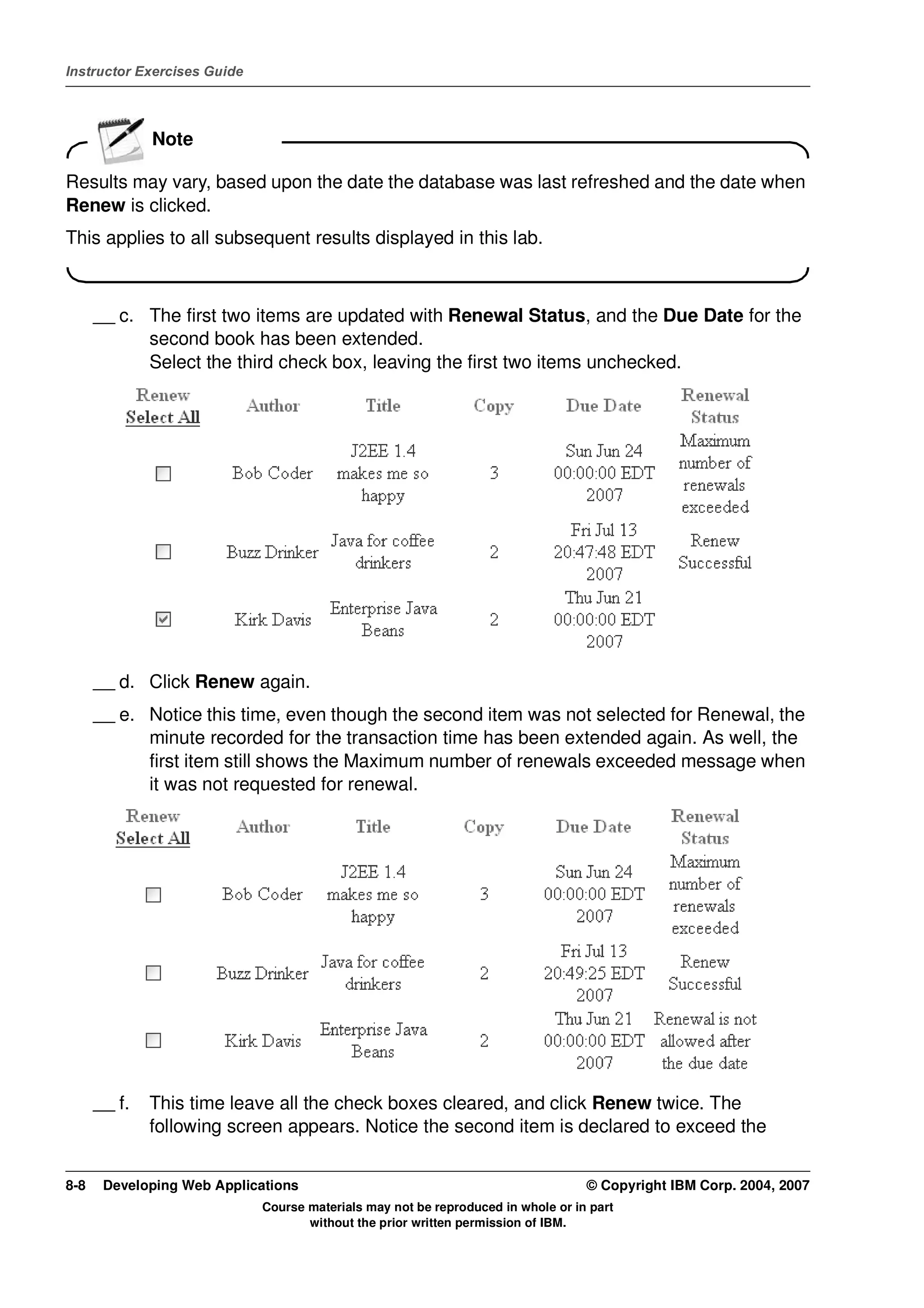 Instructor Exercises Guide




              Note

Results may vary, based upon the date the database was last refreshed and the date when
Renew is clicked.
This applies to all subsequent results displayed in this lab.



      __ c. The first two items are updated with Renewal Status, and the Due Date for the
            second book has been extended.
            Select the third check box, leaving the first two items unchecked.




      __ d. Click Renew again.
      __ e. Notice this time, even though the second item was not selected for Renewal, the
            minute recorded for the transaction time has been extended again. As well, the
            first item still shows the Maximum number of renewals exceeded message when
            it was not requested for renewal.




      __ f.   This time leave all the check boxes cleared, and click Renew twice. The
              following screen appears. Notice the second item is declared to exceed the


8-8    Developing Web Applications                                                © Copyright IBM Corp. 2004, 2007
                             Course materials may not be reproduced in whole or in part
                                    without the prior written permission of IBM.
 