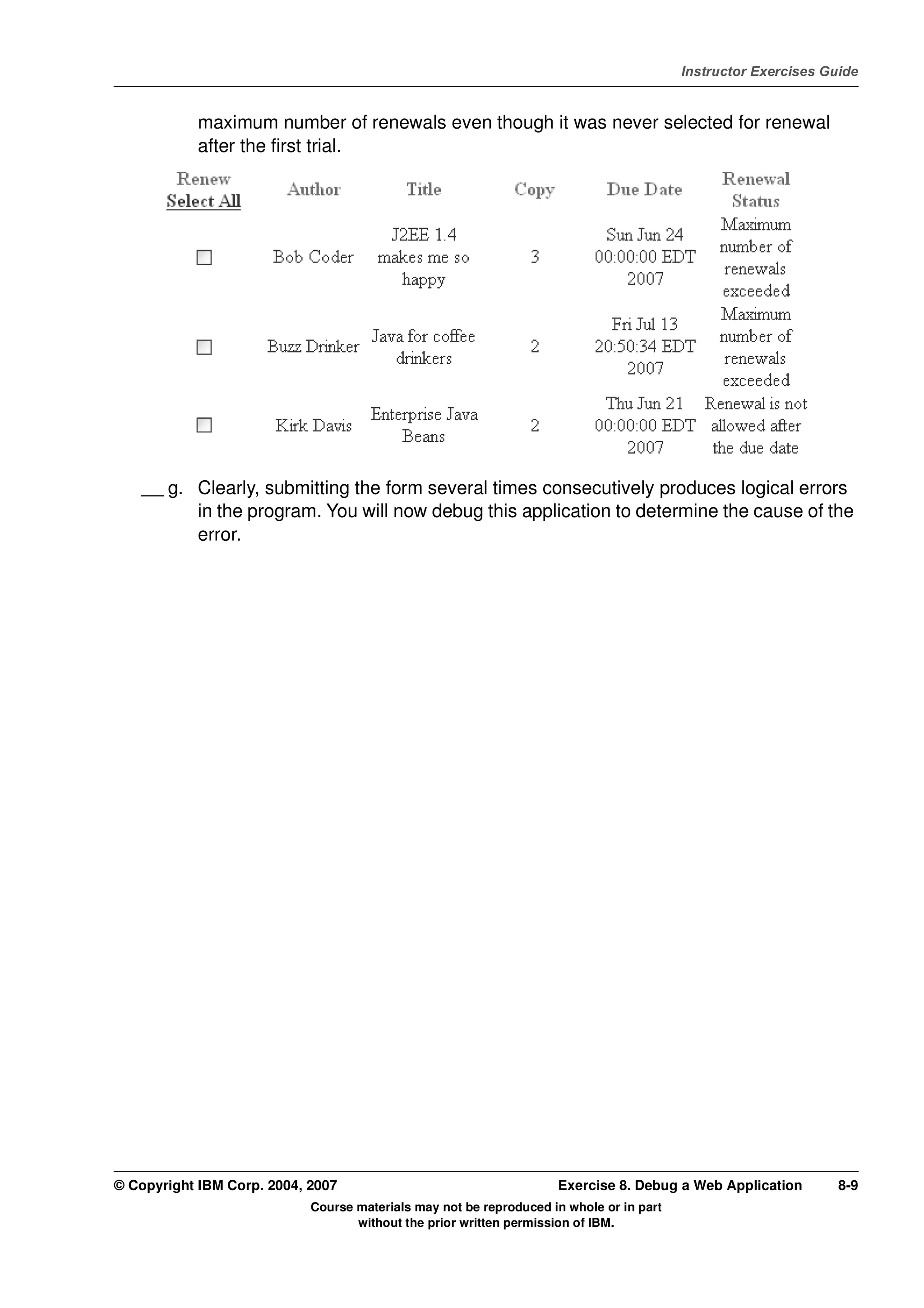 V4.1
                                                                                                   Instructor Exercises Guide



EXempty               maximum number of renewals even though it was never selected for renewal
                      after the first trial.




              __ g. Clearly, submitting the form several times consecutively produces logical errors
                    in the program. You will now debug this application to determine the cause of the
                    error.




          © Copyright IBM Corp. 2004, 2007                                    Exercise 8. Debug a Web Application         8-9
                                      Course materials may not be reproduced in whole or in part
                                             without the prior written permission of IBM.
 