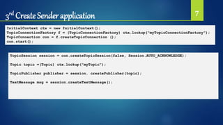 3rd Create Sender application 7
InitialContext ctx = new InitialContext();
TopicConnectionFactory f = (TopicConnectionFactory) ctx.lookup("myTopicConnectionFactory");
TopicConnection con = f.createTopicConnection ();
con.start();
TopicSession session = con.createTopicSession(false, Session.AUTO_ACKNOWLEDGE);
Topic topic =(Topic) ctx.lookup("myTopic");
TopicPublisher publisher = session. createPublisher(topic);
TextMessage msg = session.createTextMessage();
 
