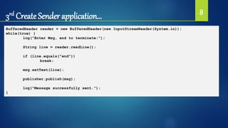 3rd Create Sender application… 8
BufferedReader reader = new BufferedReader(new InputStreamReader(System.in));
while(true) {
log("Enter Msg, end to terminate:");
String line = reader.readLine();
if (line.equals("end"))
break;
msg.setText(line);
publisher.publish(msg);
log("Message successfully sent.");
}
 