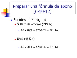 Preparar una fórmula de abono
(6-10-12)
 Fuentes de Nitrógeno
 Sulfato de amonio (21%N)
 .06 x 2000 = 120/0.21 = 571 lbs.
 Urea (46%N)
 .06 x 2000 = 120/0.46 = 261 lbs.
 