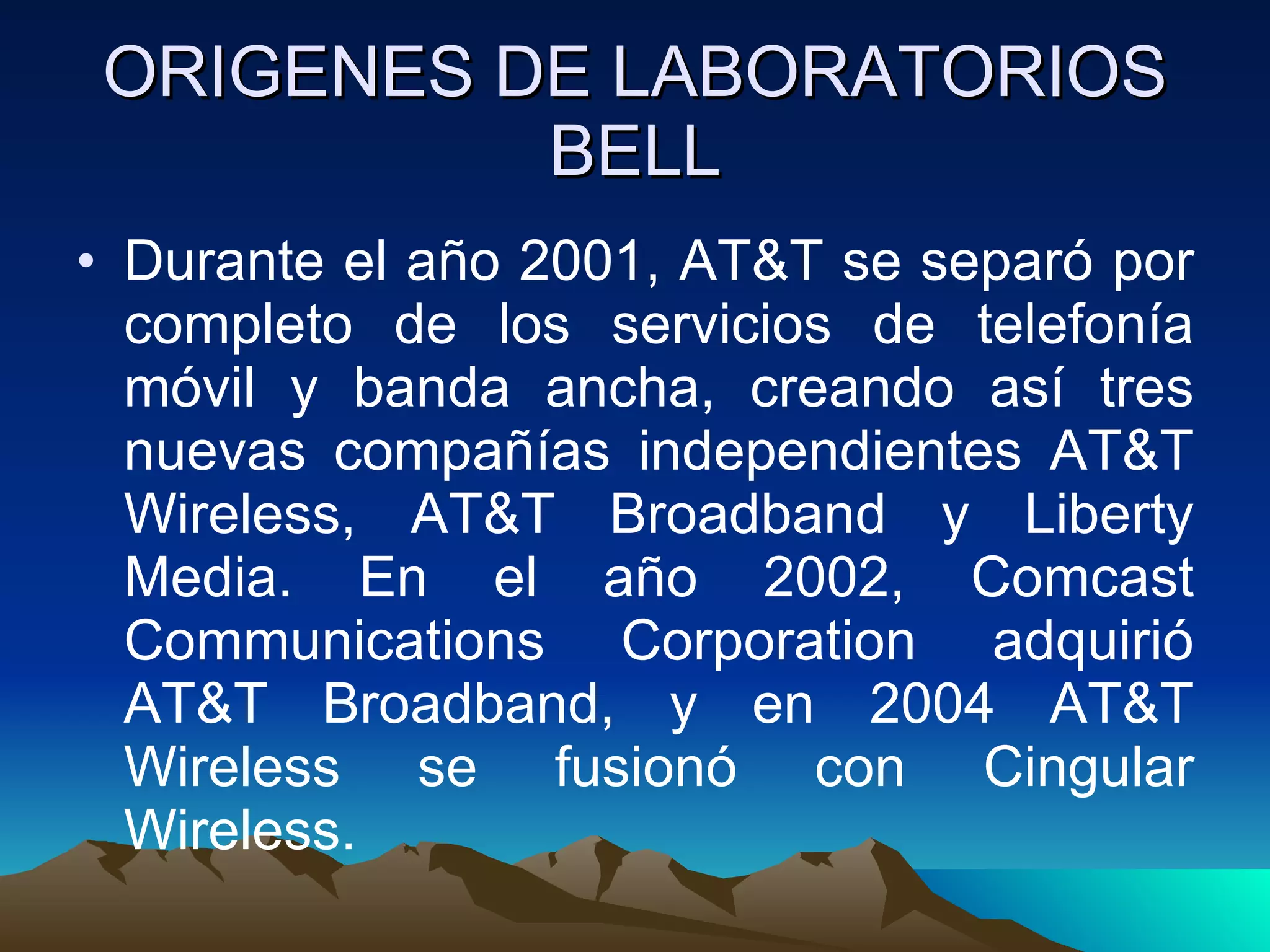 ORIGENES DE LABORATORIOS BELL Durante el año 2001, AT&T se separó por completo de los servicios de telefonía móvil y banda ancha, creando así tres nuevas compañías independientes AT&T Wireless, AT&T Broadband y Liberty Media. En el año 2002, Comcast Communications Corporation adquirió AT&T Broadband, y en 2004 AT&T Wireless se fusionó con Cingular Wireless.  