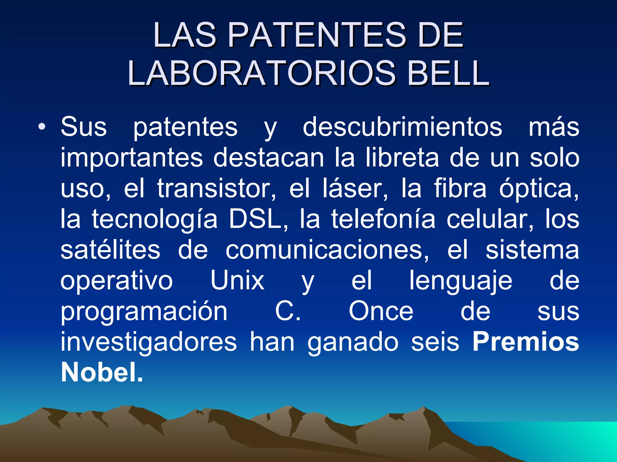 LAS PATENTES DE LABORATORIOS BELL Sus patentes y descubrimientos más importantes destacan la libreta de un solo uso, el transistor, el láser, la fibra óptica, la tecnología DSL, la telefonía celular, los satélites de comunicaciones, el sistema operativo Unix y el lenguaje de programación C. Once de sus investigadores han ganado seis  Premios Nobel. 