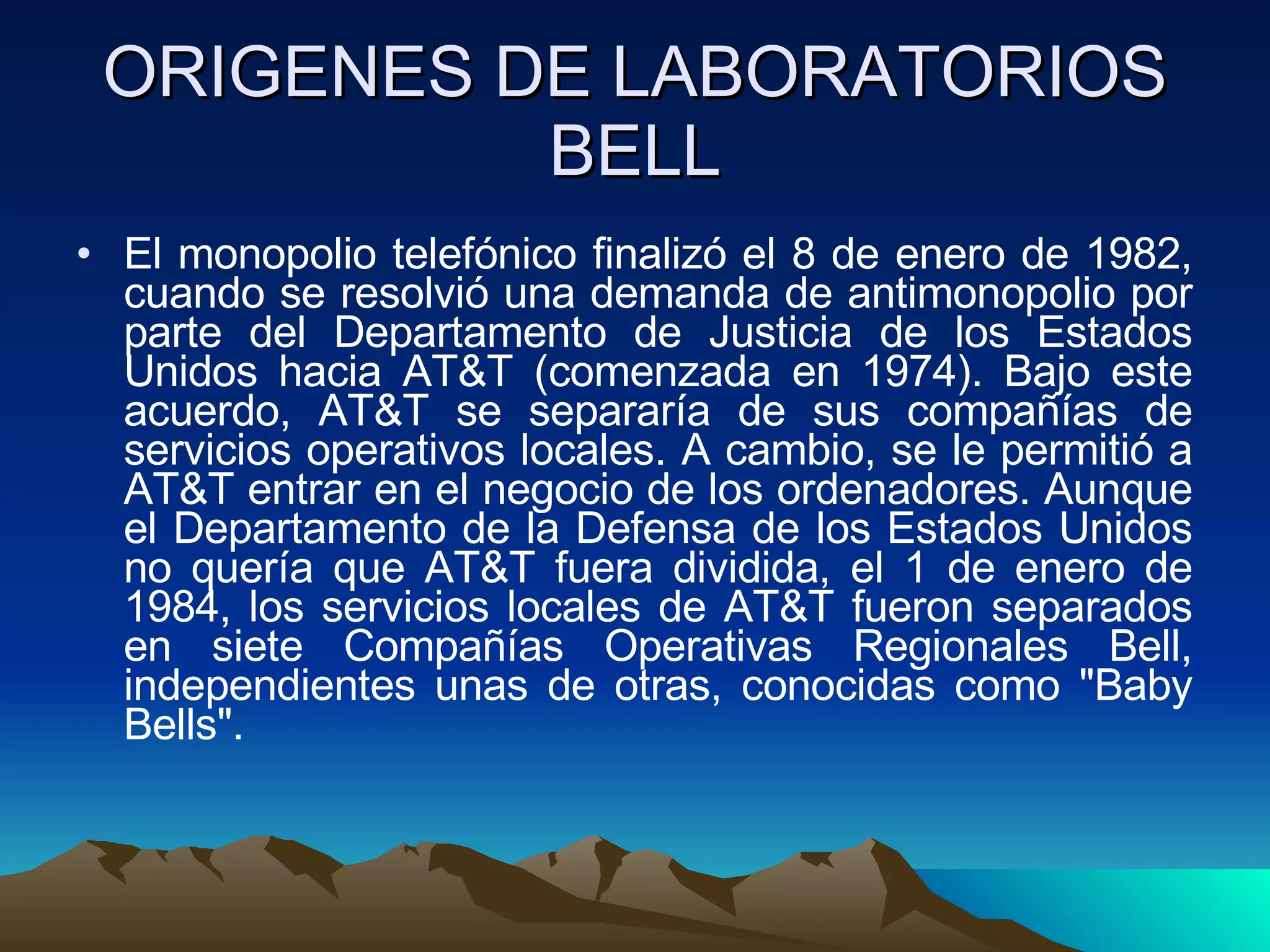 ORIGENES DE LABORATORIOS BELL El monopolio telefónico finalizó el 8 de enero de 1982, cuando se resolvió una demanda de antimonopolio por parte del Departamento de Justicia de los Estados Unidos hacia AT&T (comenzada en 1974). Bajo este acuerdo, AT&T se separaría de sus compañías de servicios operativos locales. A cambio, se le permitió a AT&T entrar en el negocio de los ordenadores. Aunque el Departamento de la Defensa de los Estados Unidos no quería que AT&T fuera dividida, el 1 de enero de 1984, los servicios locales de AT&T fueron separados en siete Compañías Operativas Regionales Bell, independientes unas de otras, conocidas como "Baby Bells".  
