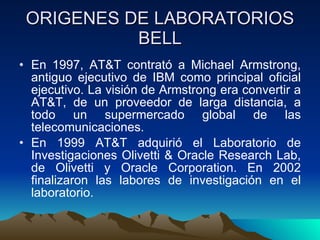 ORIGENES DE LABORATORIOS BELL En 1997, AT&T contrató a Michael Armstrong, antiguo ejecutivo de IBM como principal oficial ejecutivo. La visión de Armstrong era convertir a AT&T, de un proveedor de larga distancia, a todo un supermercado global de las telecomunicaciones. En 1999 AT&T adquirió el Laboratorio de Investigaciones Olivetti & Oracle Research Lab, de Olivetti y Oracle Corporation. En 2002 finalizaron las labores de investigación en el laboratorio.  