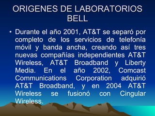 ORIGENES DE LABORATORIOS BELL Durante el año 2001, AT&T se separó por completo de los servicios de telefonía móvil y banda ancha, creando así tres nuevas compañías independientes AT&T Wireless, AT&T Broadband y Liberty Media. En el año 2002, Comcast Communications Corporation adquirió AT&T Broadband, y en 2004 AT&T Wireless se fusionó con Cingular Wireless.  