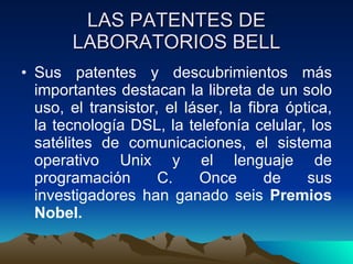 LAS PATENTES DE LABORATORIOS BELL Sus patentes y descubrimientos más importantes destacan la libreta de un solo uso, el transistor, el láser, la fibra óptica, la tecnología DSL, la telefonía celular, los satélites de comunicaciones, el sistema operativo Unix y el lenguaje de programación C. Once de sus investigadores han ganado seis  Premios Nobel. 