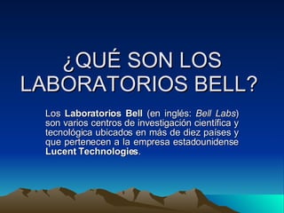 ¿QUÉ SON LOS LABORATORIOS BELL?  Los  Laboratorios Bell  (en inglés:  Bell Labs ) son varios centros de investigación científica y tecnológica ubicados en más de diez países y que pertenecen a la empresa estadounidense  Lucent Technologies .  