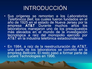 INTRODUCCIÓN  Sus orígenes se remontan a los  Laboratorios Telefónicos Bell , los cuales fueron fundados en el año de 1925 en el estado de Nueva Jersey por la empresa  AT&T  Durante muchos años los laboratorios manejaron uno de los presupuestos más elevados en el mundo de la investigación tecnológica a raíz del monopolio ejercido por AT&T en la industria telefónica estadounidense.  En 1984, a raíz de la reestructuración de AT&T, una parte de los laboratorios se convirtió en la empresa  Bellcore . El resto pasó a formar parte de Lucent Technologies en 1996.  