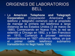 ORIGENES DE LABORATORIOS BELL  La  American Telephone and Telegraph Corporation  ( Corporación Americana de teléfono y telégrafo ) comenzó con el propósito de manejar la primera red telefónica a larga distancia de los Estados Unidos (3 de marzo de 1885). Comenzando en Nueva York, la red se extendió a Chicago en 1892, y a San Francisco en 1915. Comenzó a proveer servicios transatlánticos en 1927 utilizando radios, ya que el primer cable telefónico submarino transatlántico no llegó hasta 1956.  