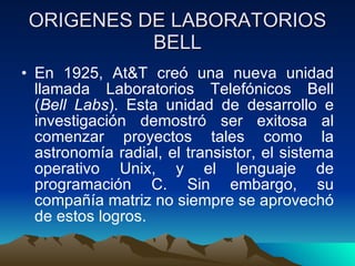 ORIGENES DE LABORATORIOS BELL En 1925, At&T creó una nueva unidad llamada Laboratorios Telefónicos Bell ( Bell Labs ). Esta unidad de desarrollo e investigación demostró ser exitosa al comenzar proyectos tales como la astronomía radial, el transistor, el sistema operativo Unix, y el lenguaje de programación C. Sin embargo, su compañía matriz no siempre se aprovechó de estos logros.  