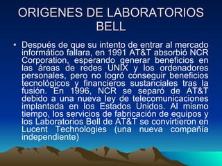 ORIGENES DE LABORATORIOS BELL Después de que su intento de entrar al mercado informático fallara, en 1991 AT&T absorbió NCR Corporation, esperando generar beneficios en las áreas de redes UNIX y los ordenadores personales, pero no logró conseguir beneficios tecnológicos y financieros sustanciales tras la fusión. En 1996, NCR se separó de AT&T debido a una nueva ley de telecomunicaciones implantada en los Estados Unidos. Al mismo tiempo, los servicios de fabricación de equipos y los Laboratorios Bell de AT&T se convirtieron en Lucent Technologies (una nueva compañía independiente)  