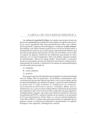 1
CABINAS DE SEGURIDAD BIOLÓGICA: USO, DESINFECCIÓN Y MANTENIMIENTO
CABINAS DE SEGURIDAD BIOLÓGICA
Las cabinas de seguridad biológica son equipos que proporcionan una
barrera de contención para trabajar de forma segura con agentes infecciosos.
Se les conoce igualmente bajo otras denominaciones tales como cabinas
de bioseguridad, campanas microbiológicas o campanas de flujo laminar.
Sin embargo, este último término podría llevar a un lector desprevenido a
interpretaciones erróneas, por existir equipos aparentemente similares que
han sido desarrollados para efectuar otro tipo de actividades, en las cuales
se requiere de algunas condiciones de aislamiento que pueden no tener
nada que ver con microorganismos. Entre esta última categoría estarían
los denominados “Bancos de trabajo limpio” (horizontales o verticales)
siendo sus principales usuarios las industrias electrónicas y farmacéuticas.
Dependiendo de su diseño y clasificación, las cabinas de seguridad biológica
son adecuadas para proteger al:
A) trabajador
B) medio ambiente
C) producto
Son equipos que han sido diseñados para mantener un área denominada
zona de trabajo, libre de partículas o de probables contaminantes tales
como bacterias que puedan alterar el producto con el cual se trabaja, afectar
la salud del trabajador que adelanta el trabajo, o afectar el medio ambiente.
La protección se logra mediante la combinación de elementos
electromecánicos/electrónicos (motor, ventilador, filtro, ductos,
iluminación, etc.), y procesos físicos (flujo laminar, diferencias de presiones)
que impulsan el aire a través de unos filtros especiales de gran superficie,
estratégicamente situados, que tienen una eficiencia mínima de retención
de partículas del 99,99%, cuando el tamaño de las mismas es en promedio
de 0,3 µm (micrómetros). Dichos filtros se conocen internacionalmente
como filtros HEPA y resultan adecuados para retener los aerosoles que se
generan cuando se realizan procedimientos experimentales con agentes
biológicos como agitación, centrifugación o mezcla.
 