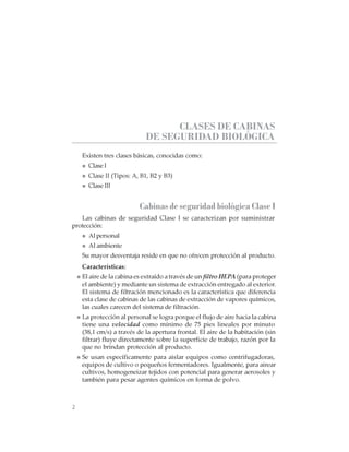 2
CABINAS DE SEGURIDAD BIOLÓGICA: USO, DESINFECCIÓN Y MANTENIMIENTO
CLASES DE CABINAS
DE SEGURIDAD BIOLÓGICA
Existen tres clases básicas, conocidas como:
ClaseI
Clase II (Tipos: A, B1, B2 y B3)
Clase III
Cabinas de seguridad biológica Clase I
Las cabinas de seguridad Clase I se caracterizan por suministrar
protección:
Al personal
Al ambiente
Su mayor desventaja reside en que no ofrecen protección al producto.
Características:
El aire de la cabina es extraído a través de un filtro HEPA (para proteger
el ambiente) y mediante un sistema de extracción entregado al exterior.
El sistema de filtración mencionado es la característica que diferencia
esta clase de cabinas de las cabinas de extracción de vapores químicos,
las cuales carecen del sistema de filtración.
La protección al personal se logra porque el flujo de aire hacia la cabina
tiene una velocidad como mínimo de 75 pies lineales por minuto
(38,1 cm/s) a través de la apertura frontal. El aire de la habitación (sin
filtrar) fluye directamente sobre la superficie de trabajo, razón por la
que no brindan protección al producto.
Se usan específicamente para aislar equipos como centrifugadoras,
equipos de cultivo o pequeños fermentadores. Igualmente, para airear
cultivos, homogeneizar tejidos con potencial para generar aerosoles y
también para pesar agentes químicos en forma de polvo.
 