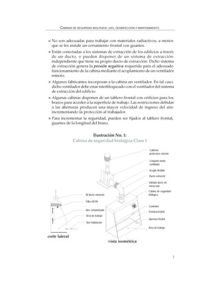 3
CABINAS DE SEGURIDAD BIOLÓGICA: USO, DESINFECCIÓN Y MANTENIMIENTO
No son adecuadas para trabajar con materiales radiactivos, a menos
que se les instale un cerramiento frontal con guantes.
Están conectadas a los sistemas de extracción de los edificios a través
de un ducto, o pueden disponer de un sistema de extracción
independiente que tiene su propio ducto de extracción. Dicho sistema
de extracción genera la presión negativa requerida para el adecuado
funcionamiento de la cabina mediante el acoplamiento de un ventilador
remoto.
Algunos fabricantes incorporan a la cabina un ventilador. En tal caso,
dicho ventilador debe estar interbloqueado con el ventilador del sistema
de extracción del edificio.
Algunas cabinas disponen de un tablero frontal con orificios para los
brazos para acceder a la superficie de trabajo. Las restricciones debidas
a las aberturas producen una mayor velocidad de ingreso del aire
incrementando la protección al trabajador.
Para incrementar la seguridad, pueden ser fijados al tablero frontal,
guantes de la longitud del brazo.
Ilustración No. 1:
Cabina de seguridad biológica Clase I
Al ducto extractor
Filtro HEPA
Aire contaminado
Área de trabajo
Aire habitación
Cubierta
protectora exterior
Conjunto motor
ventilador
Acople flexible
Ducto extractor
Válvula ducto de
extracción
Cabina de seguridad
biológica
Controles
Ventana frontal
Apertura frontal
Área de trabajo
corte lateral
vista isométrica
 
