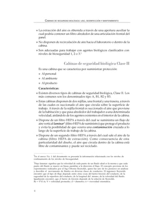4
CABINAS DE SEGURIDAD BIOLÓGICA: USO, DESINFECCIÓN Y MANTENIMIENTO
La extracción del aire es obtenida a través de una apertura auxiliar la
cual podría contener un filtro alrededor de una articulación frontal del
panel.
No disponen de recirculación de aire hacia el laboratorio o dentro de la
cabina.
Son adecuadas para trabajar con agentes biológicos clasificados con
niveles de bioseguridad 1, 2 o 3.2
Cabinas de seguridad biológica Clase II
Es una cabina que se caracteriza por suministrar protección:
Al personal
Al ambiente
Al producto
Características:
Existen diversos tipos de cabinas de seguridad biológica, Clase II. Los
más comunes son los denominados tipo A, B1, B2 y B3.
Estas cabinas disponen de dos rejillas, una frontal y una trasera, a través
de las cuales es succionado el aire que circula sobre la superficie de
trabajo. A través de la rejilla frontal es succionado el aire que proviene
de la habitación y que pasa alrededor del trabajador a una determinada
velocidad, aislándolo de los agentes existentes en el interior de la cabina.
Dispone de un filtro HEPA a través del cual se suministra un flujo de
aire vertical laminar3
(filtro HEPAde suministro) que protege el producto
y evita la posibilidad de que ocurra una contaminación cruzada a lo
largo de la superficie de trabajo de la cabina.
Dispone de un segundo filtro HEPA a través del cual sale el aire de la
cabina (filtro HEPA de extracción). Como consecuencia de esta
particularidad del diseño, el aire que circula dentro de la cabina está
libre de contaminantes y puede ser reciclado.
2
En el anexo No. 1 del documento se presenta la información relacionada con los niveles de
confinamiento de los niveles de bioseguridad.
3
Flujo laminar: significa que la velocidad de cada punto de un fluido ideal es la misma y que cada
punto del fluido se mueve en líneas paralelas a la dirección el flujo. El concepto proviene de los
experimentos realizados por el Ing Osborne Reynolds, quien fue uno de los pioneros en analizar
y describir el movimiento de fluidos en diversas clases de conductos. El ingeniero Reynolds
encontró que el tipo de flujo depende entre otras cosas del factor fricción del conducto, de la
rugosidad de la superficie del conducto, de la longitud del mismo, de la velocidad del fluido.
Igualmente encontró, que el factor de fricción depende de la relación de Reynolds.
Re = V*d /n; V = velocidad promedio; d = diametro; n = viscosidad cinemática.
 