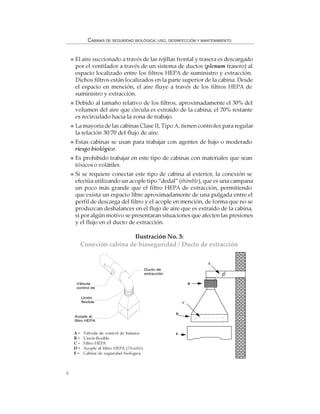 6
CABINAS DE SEGURIDAD BIOLÓGICA: USO, DESINFECCIÓN Y MANTENIMIENTO
El aire succionado a través de las rejillas frontal y trasera es descargado
por el ventilador a través de un sistema de ductos (plenum trasero) al
espacio localizado entre los filtros HEPA de suministro y extracción.
Dichos filtros están localizados en la parte superior de la cabina. Desde
el espacio en mención, el aire fluye a través de los filtros HEPA de
suministro y extracción.
Debido al tamaño relativo de los filtros, aproximadamente el 30% del
volumen del aire que circula es extraído de la cabina; el 70% restante
es recirculado hacia la zona de trabajo.
La mayoría de las cabinas Clase II, Tipo A, tienen controles para regular
la relación 30/70 del flujo de aire.
Estas cabinas se usan para trabajar con agentes de bajo o moderado
riesgo biológico.
Es prohibido trabajar en este tipo de cabinas con materiales que sean
tóxicos o volátiles.
Si se requiere conectar este tipo de cabina al exterior, la conexión se
efectúa utilizando un acople tipo “dedal” (thimble), que es una campana
un poco más grande que el filtro HEPA de extracción, permitiendo
que exista un espacio libre aproximadamente de una pulgada entre el
perfil de descarga del filtro y el acople en mención, de forma que no se
produzcan desbalances en el flujo de aire que es extraído de la cabina,
si por algún motivo se presentaran situaciones que afecten las presiones
y el flujo en el ducto de extracción.
Ilustración No. 3:
Conexión cabina de bioseguridad / Ducto de extracción
A= Válvula de control de balance
B = Unión flexible
C = Filtro HEPA
D = Acople al filtro HEPA (Thimble)
E = Cabina de seguridad biológica
B
A
C
D
E
Válvula
control de
Unión
flexible
Acople al
filtro HEPA
Ducto de
extracción
 
