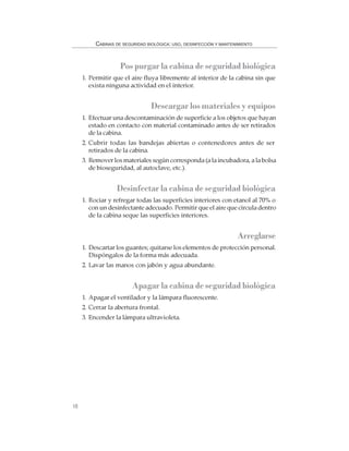 18
CABINAS DE SEGURIDAD BIOLÓGICA: USO, DESINFECCIÓN Y MANTENIMIENTO
Pos purgar la cabina de seguridad biológica
1. Permitir que el aire fluya libremente al interior de la cabina sin que
exista ninguna actividad en el interior.
Descargar los materiales y equipos
1. Efectuar una descontaminación de superficie a los objetos que hayan
estado en contacto con material contaminado antes de ser retirados
de la cabina.
2. Cubrir todas las bandejas abiertas o contenedores antes de ser
retirados de la cabina.
3. Remover los materiales según corresponda (a la incubadora, a la bolsa
de bioseguridad, al autoclave, etc.).
Desinfectar la cabina de seguridad biológica
1. Rociar y refregar todas las superficies interiores con etanol al 70% o
con un desinfectante adecuado. Permitir que el aire que circula dentro
de la cabina seque las superficies interiores.
Arreglarse
1. Descartar los guantes; quitarse los elementos de protección personal.
Dispóngalos de la forma más adecuada.
2. Lavar las manos con jabón y agua abundante.
Apagar la cabina de seguridad biológica
1. Apagar el ventilador y la lámpara fluorescente.
2. Cerrar la abertura frontal.
3. Encender la lámpara ultravioleta.
 