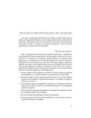 19
CABINAS DE SEGURIDAD BIOLÓGICA: USO, DESINFECCIÓN Y MANTENIMIENTO
PRÁCTICAS RECOMENDADAS DE TRABAJO
Así como es importante planear las actividades a realizar dentro de las
cabinas de seguridad biológica, resulta indispensable realizar dichas labores
siguiendo estrictamente una serie de prácticas que están universalmente
aceptadas cuando se trabaja con agentes biológicos. Entre las más
importantes se mencionan las siguientes:
Manejodepipetas
Uso. Las pipetas son utilizadas para realizar mediciones volumétricas
y para transferir fluidos que podrían contener agentes infecciosos, tóxicos,
corrosivos o radiactivos. En general, pueden llegar a ser equipos muy
peligrosos si se utilizan mal. Se han presentado casos en los cuales los
trabajadores de los laboratorios han sido infectados debido a que han
aspirado ya sea por vía oral agentes infecciosos, o por inhalación de aerosoles,
que pueden generarse cuando el líquido de una pipeta cae sobre la
superficie de trabajo. Para evitar tales inconvenientes, los operarios deben
tener en cuenta las siguientes recomendaciones:
Evitar siempre usar las pipetas con la boca. Utilizar siempre las pipetas
con dispositivos y ayudas mecánicas que garanticen la seguridad.
Realizar siempre las actividades que involucren el uso de las pipetas
dentro de una cabina de seguridad biológica si se trabaja con agentes
infecciosos o tóxicos.
Usar siempre tapones de algodón en las pipetas si se trabaja con agentes
infecciosos o tóxicos, incluso si se utilizan dispositivos o ayudas para
efectuar el pipeteo.
Nunca preparar materiales biopeligrosos soplando aire exhalado a través
de una pipeta dentro de un líquido.
No forzar material biopeligroso fuera de una pipeta.
Evitar siempre mezclar agentes biopeligrosos o tóxicos por succión o
expulsión mediante una pipeta.
 