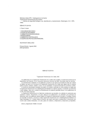 ii
CABINAS DE SEGURIDAD BIOLÓGICA: USO, DESINFECCIÓN Y MANTENIMIENTO
Biblioteca Sede OPS - Catalogación en la fuente
Organización Panamericana de la Salud
Cabinas de seguridad biológica: uso, desinfección y mantenimiento. Washington, D.C.: OPS,
©
2002.
ISBN 92 75 32416 6
I. Título II.Autor
1. SEGURIDAD BIOLÓGICA
2.EQUIPODESEGURIDAD
3. GABINETES DE BIOSEGURIDAD
4.BIOSEGURIDAD
5.AMBIENTES CONTROLADOS
6.EQUIPOSDEPROTECCIÓNPERSONAL
NLM WX207.O68ca 2002
ISBN 92 75 32416 6
©
Organización Panamericana de la Salud, 2002
Las publicaciones de Ia Organización Panamericana de Ia Salud están acogidas a Ia protección prevista por Ias
disposiciones del Protocolo 2 de Ia Convención Universal de Derechos del Autor. Reservados todos los derechos.
Las denominaciones empleadas en esta publicación y Ia forma en que aparecen presentados los datos que contiene
no implican, por parte de Ia Secretaría de Ia Organización Panamericana de Ia Salud, juicio alguno sobre Ia condición
jurídica de países, territorios, ciudades o zonas, o de sus autoridades, ni respecto del trazado de sus fronteras o límites.
La mención de determinadas sociedades mercantiles o de nombres comerciales de ciertos productos no implica que
Ia Organización Panamericana de Ia Salud/Organización Mundial de Ia Salud Ios apruebe o recomiende con preferencia
a otros análogos. Salvo error u omisión, Ias denominaciones de productos patentados Ilevan, en Ias publicaciones de
Ia OPS, letra inicial mayúscula.
La Organización Panamericana de Ia Salud dará consideración muy favorable a Ias solicitudes de autorización para
reproducir o traducir, íntegramente o en parte, alguna de sus publicaciones. Las solicitudes y Ias peticiones de
información sobre esta publicación deberán dirigirse al Programa de Medicamentos Esenciales y Tecnología, División
de Desarrollo de Sistemas y Servicios de Salud, Organización Panamericana de Ia Salud/Organización Mundial de Ia
Salud, Washington, D.C., Estados Unidos de América, que tendrá sumo gusto en proporcionar Ia información más
reciente sobre cambios introducidos, en Ia obra, planes de reedición, y reimpresiones y traducciones ya disponibles.
Diseño y diagramación: Matilde Cresswell
Primera Edición - Agosto 2002
2000 ejemplares
 