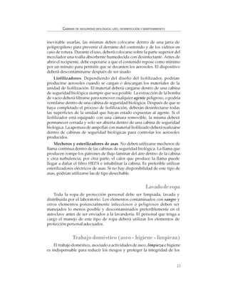23
CABINAS DE SEGURIDAD BIOLÓGICA: USO, DESINFECCIÓN Y MANTENIMIENTO
inevitable usarlas, las mismas deben colocarse dentro de una jarra de
polipropileno para prevenir el derrame del contenido y de los vidrios en
caso de rotura. Durante el uso, deberá colocarse sobre la parte superior del
mezclador una toalla absorbente humedecida con desinfectante. Antes de
abrir el recipiente, debe esperarse a que el contenido repose como mínimo
por un minuto para permitir que se decanten los aerosoles. El dispositivo
deberá descontaminarse después de ser usado.
Liofilizadores. Dependiendo del diseño del liofilizador, podrían
producirse aerosoles cuando se cargan o descargan los materiales de la
unidad de liofilización. El material deberá cargarse dentro de una cabina
de seguridad biológica siempre que sea posible. La extracción de la bomba
de vacío deberá filtrarse para remover cualquier agente peligroso, o podría
ventilarse dentro de una cabina de seguridad biológica. Después de que se
haya completado el proceso de liofilización, deberán desinfectarse todas
las superficies de la unidad que hayan estado expuestas al agente. Si el
liofilizador está equipado con una cámara removible, la misma deberá
permanecer cerrada y solo ser abierta dentro de una cabina de seguridad
biológica. La apertura de ampollas con material liofilizado deberá realizarse
dentro de cabinas de seguridad biológicas para controlar los aerosoles
producidos.
Mecheros y esterilizadores de asas. No deben utilizarse mecheros de
llama continua dentro de las cabinas de seguridad biológica. La llama que
producen rompe los patrones de flujo laminar del aire dentro de la cabina
y crea turbulencia; por otra parte, el calor que produce la llama puede
llegar a dañar el filtro HEPA e inhabilitar la cabina. Es preferible utilizar
esterilizadores eléctricos de asas. Si no hay disponibilidad de este tipo de
asas, podrían utilizarse las de tipo desechable.
Lavadoderopa
Toda la ropa de protección personal debe ser limpiada, lavada y
distribuida por el laboratorio. Los elementos contaminados con sangre y
otros elementos potencialmente infecciosos o peligrosos deben ser
manejados lo menos posible y descontaminados preferiblemente en el
autoclave antes de ser enviados a la lavandería. El personal que tenga a
cargo el manejo de este tipo de ropa deberá utilizar los elementos de
protección personal adecuados.
Trabajo doméstico (aseo - higiene - limpieza)
El trabajo doméstico, asociado a actividades de aseo, limpieza e higiene
es indispensable para reducir los riesgos y proteger la integridad de los
 