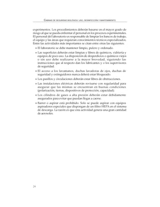 24
CABINAS DE SEGURIDAD BIOLÓGICA: USO, DESINFECCIÓN Y MANTENIMIENTO
experimentos. Los procedimientos deberán basarse en el mayor grado de
riesgo al que se pueda enfrentar el personal en los procesos experimentales.
El personal del laboratorio es responsable de limpiar los bancos de trabajo,
el equipo y las áreas que requieran conocimientos técnicos especializados.
Entre las actividades más importantes se citan entre otras las siguientes:
El laboratorio se debe mantener limpio, pulcro y ordenado.
Las superficies deberán estar limpias y libres de químicos, vidriería y
equipos de poco uso. La disposición de desperdicios o químicos viejos
o sin uso debe realizarse a la mayor brevedad, siguiendo las
instrucciones que al respecto dan los fabricantes y o los supervisores
de seguridad.
El acceso a los lavamanos, duchas lavadoras de ojos, duchas de
seguridad y extinguidores nunca deberá estar bloqueado.
Los pasillos y circulaciones deberán estar libres de obstrucciones.
Las instalaciones eléctricas deberán revisarse con regularidad para
asegurar que las mismas se encuentran en buenas condiciones
(polarización, tierras, dispositivos de protección, capacidad).
Los cilindros de gases a alta presión deberán estar debidamente
asegurados para evitar que puedan llegar a caerse.
Barrer o aspirar está prohibido. Solo se puede aspirar con equipos
aspiradores especiales que dispongan de un filtro HEPA en el sistema
de descarga. La razón es que esta actividad genera una gran cantidad
de aerosoles.
 