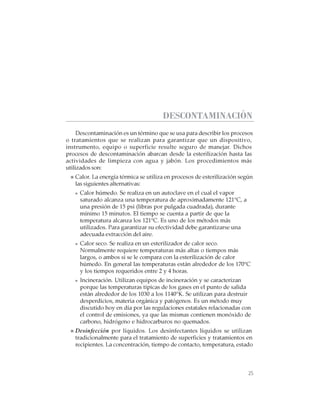 25
CABINAS DE SEGURIDAD BIOLÓGICA: USO, DESINFECCIÓN Y MANTENIMIENTO
DESCONTAMINACIÓN
Descontaminación es un término que se usa para describir los procesos
o tratamientos que se realizan para garantizar que un dispositivo,
instrumento, equipo o superficie resulte seguro de manejar. Dichos
procesos de descontaminación abarcan desde la esterilización hasta las
actividades de limpieza con agua y jabón. Los procedimientos más
utilizados son:
Calor. La energía térmica se utiliza en procesos de esterilización según
las siguientes alternativas:
Calor húmedo. Se realiza en un autoclave en el cual el vapor
saturado alcanza una temperatura de aproximadamente 121°C, a
una presión de 15 psi (libras por pulgada cuadrada), durante
mínimo 15 minutos. El tiempo se cuenta a partir de que la
temperatura alcanza los 121°C. Es uno de los métodos más
utilizados. Para garantizar su efectividad debe garantizarse una
adecuada extracción del aire.
Calor seco. Se realiza en un esterilizador de calor seco.
Normalmente requiere temperaturas más altas o tiempos más
largos, o ambos si se le compara con la esterilización de calor
húmedo. En general las temperaturas están alrededor de los 170°C
y los tiempos requeridos entre 2 y 4 horas.
Incineración. Utilizan equipos de incineración y se caracterizan
porque las temperaturas típicas de los gases en el punto de salida
están alrededor de los 1030 a los 1140°K. Se utilizan para destruir
desperdicios, materia orgánica y patógenos. Es un método muy
discutido hoy en día por las regulaciones estatales relacionadas con
el control de emisiones, ya que las mismas contienen monóxido de
carbono, hidrógeno e hidrocarburos no quemados.
Desinfección por líquidos. Los desinfectantes líquidos se utilizan
tradicionalmente para el tratamiento de superficies y tratamientos en
recipientes. La concentración, tiempo de contacto, temperatura, estado
 