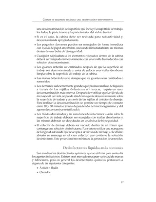 27
CABINAS DE SEGURIDAD BIOLÓGICA: USO, DESINFECCIÓN Y MANTENIMIENTO
una descontaminación de superficie que incluye la superficie de trabajo,
los lados, la parte trasera y la parte interior del vidrio frontal.
Si es el caso, la cabina debe ser revisada para radiactividad y
descontaminada apropiadamente.
Los pequeños derrames pueden ser manejados de forma inmediata
con toallas de papel absorbente colocando inmediatamente las mismas
dentro de una bolsa de bioseguridad.
Cualquier salpicadura a los elementos colocados dentro de la cabina
deberá ser limpiada inmediatamente con una toalla humedecida con
solución descontaminante.
Los guantes deberán ser cambiados después de que la superficie de
trabajo sea descontaminada y antes de colocar una toalla absorbente
limpia sobre la superficie de trabajo de la cabina.
Las manos deberán lavarse siempre que los guantes sean cambiados o
removidos.
Los derrames suficientemente grandes que produzcan flujo de líquidos
a través de las rejillas delanteras o traseras, requieren una
descontaminación más extensa. Después de verificar que la válvula de
drenaje está cerrada, se puede añadir un agente descontaminante sobre
la superficie de trabajo y a través de las rejillas al colector de drenaje.
Para realizar la descontaminación se permite un tiempo de contacto
entre 20 y 30 minutos, (varía dependiendo del microorganismo y del
agente descontaminante utilizado).
Los fluidos derramados y las soluciones desinfectantes usadas sobre la
superficie de trabajo deberán ser recogidas con toallas absorbentes y
las mismas deberán ser desechadas en una bolsa de bioseguridad.
El colector de drenaje deberá ser vaciado dentro de un frasco que
contenga una solución desinfectante. Para esto se utiliza una manguera
de longitud adecuada que se acopla a la válvula de drenaje y el extremo
abierto se sumerge en el vaso colector que contiene la solución
desinfectante. Este procedimiento minimiza la generación de aerosoles.
Desinfectantes líquidos más comunes
Son muchos los desinfectantes químicos que se utilizan para controlar
los agentes infecciosos. Existen en el mercado una gran variedad de marcas
y fabricantes, pero en general los desinfectantes químicos pertenecen a
alguna de las siguientes categorías:
Ácidos o álcalis
Clorados
 