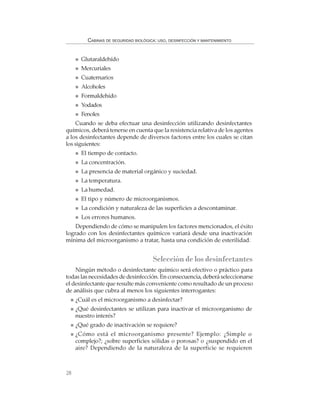 28
CABINAS DE SEGURIDAD BIOLÓGICA: USO, DESINFECCIÓN Y MANTENIMIENTO
Glutaraldehído
Mercuriales
Cuaternarios
Alcoholes
Formaldehído
Yodados
Fenoles
Cuando se deba efectuar una desinfección utilizando desinfectantes
químicos, deberá tenerse en cuenta que la resistencia relativa de los agentes
a los desinfectantes depende de diversos factores entre los cuales se citan
los siguientes:
El tiempo de contacto.
La concentración.
La presencia de material orgánico y suciedad.
La temperatura.
La humedad.
El tipo y número de microorganismos.
La condición y naturaleza de las superficies a descontaminar.
Los errores humanos.
Dependiendo de cómo se manipulen los factores mencionados, el éxito
logrado con los desinfectantes químicos variará desde una inactivación
mínima del microorganismo a tratar, hasta una condición de esterilidad.
Selección de los desinfectantes
Ningún método o desinfectante químico será efectivo o práctico para
todas las necesidades de desinfección. En consecuencia, deberá seleccionarse
el desinfectante que resulte más conveniente como resultado de un proceso
de análisis que cubra al menos los siguientes interrogantes:
¿Cuál es el microorganismo a desinfectar?
¿Qué desinfectantes se utilizan para inactivar el microorganismo de
nuestro interés?
¿Qué grado de inactivación se requiere?
¿Cómo está el microorganismo presente? Ejemplo: ¿Simple o
complejo?; ¿sobre superficies sólidas o porosas? o ¿suspendido en el
aire? Dependiendo de la naturaleza de la superficie se requieren
 