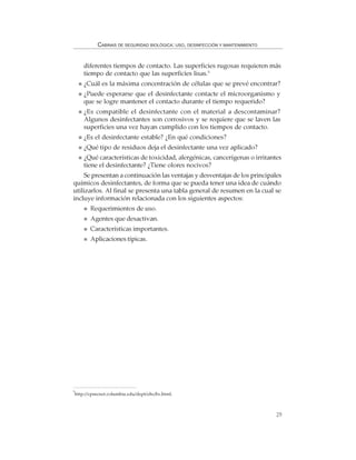 29
CABINAS DE SEGURIDAD BIOLÓGICA: USO, DESINFECCIÓN Y MANTENIMIENTO
diferentes tiempos de contacto. Las superficies rugosas requieren más
tiempo de contacto que las superficies lisas.5
¿Cuál es la máxima concentración de células que se prevé encontrar?
¿Puede esperarse que el desinfectante contacte el microorganismo y
que se logre mantener el contacto durante el tiempo requerido?
¿Es compatible el desinfectante con el material a descontaminar?
Algunos desinfectantes son corrosivos y se requiere que se laven las
superficies una vez hayan cumplido con los tiempos de contacto.
¿Es el desinfectante estable? ¿En qué condiciones?
¿Qué tipo de residuos deja el desinfectante una vez aplicado?
¿Qué características de toxicidad, alergénicas, cancerígenas o irritantes
tiene el desinfectante? ¿Tiene olores nocivos?
Se presentan a continuación las ventajas y desventajas de los principales
químicos desinfectantes, de forma que se pueda tener una idea de cuándo
utilizarlos. Al final se presenta una tabla general de resumen en la cual se
incluye información relacionada con los siguientes aspectos:
Requerimientos de uso.
Agentes que desactivan.
Características importantes.
Aplicaciones típicas.
5
http://cpmcnet.columbia.edu/dept/ehs/bs.html.
 