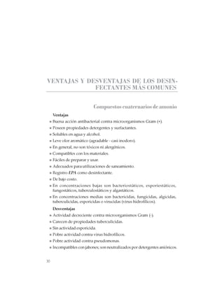 30
CABINAS DE SEGURIDAD BIOLÓGICA: USO, DESINFECCIÓN Y MANTENIMIENTO
VENTAJAS Y DESVENTAJAS DE LOS DESIN-
FECTANTES MÁS COMUNES
Compuestos cuaternarios de amonio
Ventajas
Buena acción antibacterial contra microorganismos Gram (+).
Poseen propiedades detergentes y surfactantes.
Solubles en agua y alcohol.
Leve olor aromático (agradable - casi inodoro).
En general, no son tóxicos ni alergénicos.
Compatibles con los materiales.
Fáciles de preparar y usar.
Adecuados para utilizaciones de saneamiento.
Registro EPA como desinfectante.
De bajo costo.
En concentraciones bajas son bacteriostáticos, esporiestáticos,
fungostáticos, tuberculostáticos y algastáticos.
En concentraciones medias son bactericidas, fungicidas, algicidas,
tuberculicidas, esporicidas o virucidas (virus hidrofílicos).
Desventajas
Actividad decreciente contra microorganismos Gram (-).
Carecen de propiedades tuberculicidas.
Sin actividad esporicida.
Pobre actividad contra virus hidrofílicos.
Pobre actividad contra pseudomonas.
Incompatibles con jabones; son neutralizados por detergentes aniónicos.
 