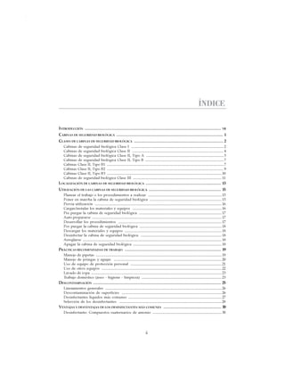 iii
CABINAS DE SEGURIDAD BIOLÓGICA: USO, DESINFECCIÓN Y MANTENIMIENTO
ÍNDICE
INTRODUCCIÓN .................................................................................................................................. VII
CABINAS DE SEGURIDAD BIOLÓGICA ...................................................................................................... 1
CLASES DE CABINAS DE SEGURIDAD BIOLÓGICA ..................................................................................... 2
Cabinas de seguridad biológica Clase I ................................................................................................... 2
Cabinas de seguridad biológica Clase II .................................................................................................. 4
Cabinas de seguridad biológica Clase II, Tipo A ................................................................................... 5
Cabinas de seguridad biológica Clase II, Tipo B .................................................................................... 7
Cabinas Clase II, Tipo B1 ............................................................................................................................. 7
Cabinas Clase II, Tipo B2 ............................................................................................................................. 9
Cabinas Clase II, Tipo B3 ...........................................................................................................................10
Cabinas de seguridad biológica Clase III ...............................................................................................11
LOCALIZACIÓN DE CABINAS DE SEGURIDAD BIOLÓGICA ........................................................................ 13
UTILIZACIÓN DE LAS CABINAS DE SEGURIDAD BIOLÓGICA ..................................................................... 15
Planear el trabajo o los procedimientos a realizar ...............................................................................15
Poner en marcha la cabina de seguridad biológica .............................................................................15
Previa utilización ........................................................................................................................................16
Cargar/instalar los materiales y equipos ................................................................................................16
Pre purgar la cabina de seguridad biológica .........................................................................................17
Auto prepararse ...........................................................................................................................................17
Desarrollar los procedimientos ...............................................................................................................17
Pos purgar la cabina de seguridad biológica ........................................................................................18
Descargar los materiales y equipos ........................................................................................................18
Desinfectar la cabina de seguridad biológica .......................................................................................18
Arreglarse .....................................................................................................................................................18
Apagar la cabina de seguridad biológica ...............................................................................................18
PRÁCTICAS RECOMENDADAS DE TRABAJO ............................................................................................ 19
Manejo de pipetas .......................................................................................................................................19
Manejo de jeringas y agujas ....................................................................................................................20
Uso de equipo de protección personal ..................................................................................................21
Uso de otros equipos .................................................................................................................................22
Lavado de ropa ............................................................................................................................................23
Trabajo doméstico (aseo - higiene - limpieza) ......................................................................................23
DESCONTAMINACIÓN .......................................................................................................................... 25
Lineamientos generales .............................................................................................................................26
Descontaminación de superficies ...........................................................................................................26
Desinfectantes líquidos más comunes ....................................................................................................27
Selección de los desinfectantes ..............................................................................................................28
VENTAJAS Y DESVENTAJAS DE LOS DESINFECTANTES MÁS COMUNES ....................................................... 30
Desinfectante: Compuestos cuaternarios de amonio ..........................................................................30
 