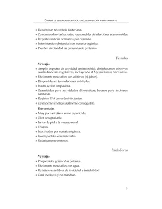31
CABINAS DE SEGURIDAD BIOLÓGICA: USO, DESINFECCIÓN Y MANTENIMIENTO
Desarrollan resistencia bacteriana.
Contaminados con bacterias; responsables de infecciones nosocomiales.
Reportes indican dermatitis por contacto.
Interferencia substancial con materia orgánica.
Pierden efectividad en presencia de proteínas.
Fenoles
Ventajas
Amplio espectro de actividad antimicrobial; desinfectantes efectivos
contra bacterias vegetativas, incluyendo al Mycobacterium tuberculosis.
Fácilmente mezclables con aditivos (ej. jabón).
Disponibles en formulaciones múltiples.
Buena acción limpiadora.
Germicidas para actividades domésticas; buenos para acciones
sanitarias.
Registro EPA como desinfectantes.
Coeficiente fenólico fácilmente conseguible.
Desventajas
Muy poco efectivos como esporicida.
Olor desagradable.
Irritan la piel y la mucosa nasal.
Tóxicos.
Inactivados por materia orgánica.
Incompatibles con materiales.
Relativamente costosos.
Yodoforos
Ventajas
Propiedades germicidas potentes.
Fácilmente mezclables con agua.
Relativamente libres de toxicidad e irritabilidad.
Casi incoloros y no manchan.
 