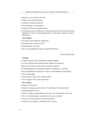 32
CABINAS DE SEGURIDAD BIOLÓGICA: USO, DESINFECCIÓN Y MANTENIMIENTO
Seguros y convenientes de usar.
Poderosa acción detergente.
Estables en almacenamiento.
Generalmente no corrosivos.
Registro EPA como desinfectantes.
Concentraciones de 1600 p.p.m. brindan una inactivación relativamente
rápida de todos los microorganismos, incluyendo algunas esporas
bacteriales.
Desventajas
Corrosivos para algunas superficies.
Inestables por encima de 54°C.
Relativamente costosos.
No son considerados seguros para instrumentos.
Glutaraldehído
Ventajas
Amplio espectro de propiedades antimicrobiales.
Acción desinfectante relativamente rápida (10 minutos).
Buena actividad en presencia de materia orgánica.
Compatibilidad con materiales metálicos, plásticos y cauchos.
Baja volatilidad (la presión de vapor es esencialmente la del agua).
No es inflamable.
Tiene registro EPA como desinfectante.
Tiene registro EPA como esporicida.
Desventajas
Requiere activación.
Requiere enjuague para remover los residuos de desinfectante.
Moderadamente tóxico.
Irrita los tejidos (especialmente los ojos y las membranas mucosas).
No se recomienda para superficies de acero al carbón.
Tiene una vida limitada en almacenamiento.
Puede causar alergia y dermatitis por contacto.
 
