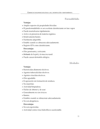33
CABINAS DE SEGURIDAD BIOLÓGICA: USO, DESINFECCIÓN Y MANTENIMIENTO
Formaldehído
Ventajas
Amplio espectro de propiedades biocidas.
El paraformaldehído es un excelente desinfectante en fase vapor.
Puede neutralizarse rápidamente.
Activo en presencia de materia orgánica.
Relativamente barato.
Fácilmente adquirible.
Estable cuando se almacena adecuadamente.
Registro EPA como desinfectante.
Desventajas
Olor penetrante y sofocante.
Irritante de la piel y la mucosa nasal.
Puede causar dermatitis alérgica.
Alcoholes
Ventajas
Bactericidas altamente efectivos.
Agentes tuberculicidas efectivos.
Agentes virucidas efectivos.
Olor agradable.
Evaporación sin formación de residuos.
No manchan.
Actividad limpiadora.
Fáciles de obtener y de usar.
Generalmente no son tóxicos.
Baratos.
Estables cuando se almacenan adecuadamente.
No son alergénicos.
Desventajas
No son esporicidas.
Actividad contra virus hidrofílicos cuestionable.
 