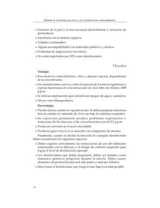 34
CABINAS DE SEGURIDAD BIOLÓGICA: USO, DESINFECCIÓN Y MANTENIMIENTO
Irritantes de la piel y la mucosa nasal (deshidratante y sensación de
quemadura).
Interfieren con la materia orgánica.
Volátiles e inflamables.
Alguna incompatibilidad con materiales plásticos y cauchos.
Problemas de adquisición e inventario.
No están registrados por EPA como desinfectantes.
Clorados
Ventajas
Son efectivos contra bacterias, virus y algunas esporas, dependiendo
de la concentración.
Son desinfectantes activos contra la mayoría de los microorganismos y
esporas bacterianas en concentraciones de cloro libre de mínimo 2500
p.p.m.
Se utilizan ampliamente para desinfectar tanques de agua y sanitarios.
Sirven como blanqueadores.
Desventajas
Pierden fuerza cuando se exponen al aire. Se deben preparar soluciones
frescas cuando el contenido de cloro cae bajo los mínimos aceptados.
Su exposición permanente produce problemas respiratorios e
irritaciones de las mucosas si las concentraciones son de 0,5 p.p.m.
Producen corrosión en el acero inoxidable.
Producen gases tóxicos si se mezclan con compuestos de amonio.
Finalmente, cuando se efectúe la selección de cualquier desinfectante
deben considerarse los siguientes aspectos:
Deben seguirse estrictamente las instrucciones de uso del fabricante
relacionadas con la dilución y el tiempo de contacto requerido para
lograr el nivel de desinfección esperado.
Los desinfectantes que deban prepararse, deben ser tratados como
elementos químicos peligrosos durante la mezcla. Deben usarse
elementos de protección personal adecuados y anteojos sellados.
Seleccionar el desinfectante que tenga la más baja toxicidad posible.
 